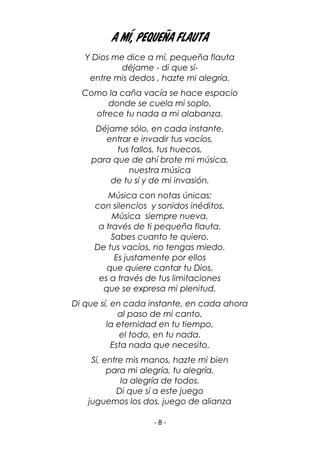 - 8 -
A MÍ, PEQUEÑA FLAUTA
Y Dios me dice a mí, pequeña flauta
déjame - di que sí-
entre mis dedos , hazte mi alegría.
Como la caña vacía se hace espacio
donde se cuela mi soplo,
ofrece tu nada a mi alabanza.
Déjame sólo, en cada instante,
entrar e invadir tus vacíos,
tus fallos, tus huecos,
para que de ahí brote mi música,
nuestra música
de tu sí y de mi invasión.
Música con notas únicas;
con silencios y sonidos inéditos.
Música siempre nueva,
a través de ti pequeña flauta.
Sabes cuanto te quiero.
De tus vacíos, no tengas miedo.
Es justamente por ellos
que quiere cantar tu Dios,
es a través de tus limitaciones
que se expresa mi plenitud.
Di que sí, en cada instante, en cada ahora
al paso de mi canto,
la eternidad en tu tiempo,
el todo, en tu nada.
Esta nada que necesito.
Sí, entre mis manos, hazte mi bien
para mi alegría, tu alegría,
la alegría de todos.
Di que sí a este juego
juguemos los dos, juego de alianza
 