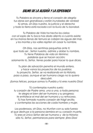 - 80 -
SALMO DE LA ALEGRÍA Y LA ESPERANZA
Tu Palabra es sincera y llena el corazón de alegría;
tus obras son grandiosas y están inundadas de verdad;
tú amas, oh Dios nuestro, la justicia y el derecho
y toda la tierra está rociada con la lluvia de tu bondad.
Tu Palabra de Vida ha hecho los cielos;
con el soplo de tu boca has dado aliento a cuanto existe;
en tus manos llenas de ternura se cobijan las aguas del mar,
y los montes y los valles repiten sin cesar tu nombre.
Oh Dios, nos sentimos pequeñas ante ti;
que todo ser , Señor nuestro, admire y alabe tu nombre.
Tu tiene Palabras de vida sin término;
palabras que se hacen acción;
solamente tú, Señor, tienes poder para hacer lo que dices.
Tu plan de salvación penetra el mundo entero,
y hace vanos los proyectos de los pueblos;
tu proyecto, Señor, se va realizando en la Historia,
paso a paso, aunque el ser humano ciego no lo quiera
descubrir.
¡Somos felices, porque somos tu Pueblo y tú eres nuestro Dios!
Tú contemplas nuestro suelo;
tu corazón de Padre ama, una a una, a toda persona;
te alegra el bien del ser humano y su progreso;
te entristece el mal del ser humano y su retroceso.
Tú has formado nuestro corazón de frágil arcilla,
y contemplas las acciones de cada hombre y mujer.
Los poderosos, oh Dios, no triunfan con su sola fuerza;
el que destruye a la persona siembra en su corazón muerte.
Tú eres el único Señor del ser humano y de la Historia;
sólo tú, Señor, permaneces para siempre: ¡Eres Dios!
 