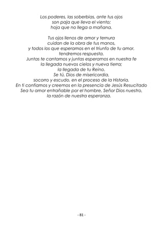 - 81 -
Los poderes, las soberbias, ante tus ojos
son paja que lleva el viento;
hoja que no llega a mañana.
Tus ojos llenos de amor y ternura
cuidan de la obra de tus manos,
y todos los que esperamos en el triunfo de tu amor,
tendremos respuesta.
Juntas te cantamos y juntas esperamos en nuestra fe
la llegada nuevos cielos y nueva tierra;
la llegada de tu Reino.
Se tú, Dios de misericordia,
socorro y escudo, en el proceso de la Historia.
En ti confiamos y creemos en la presencia de Jesús Resucitado
Sea tu amor entrañable por el hombre, Señor Dios nuestro,
la razón de nuestra esperanza.
 
