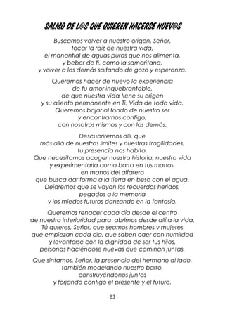 - 83 -
Salmo de l@s que quieren hacerse nuev@s
Buscamos volver a nuestro origen, Señor,
tocar la raíz de nuestra vida,
el manantial de aguas puras que nos alimenta,
y beber de ti, como la samaritana,
y volver a los demás saltando de gozo y esperanza.
Queremos hacer de nuevo la experiencia
de tu amor inquebrantable,
de que nuestra vida tiene su origen
y su aliento permanente en Ti, Vida de toda vida.
Queremos bajar al fondo de nuestro ser
y encontrarnos contigo,
con nosotros mismas y con los demás.
Descubriremos allí, que
más allá de nuestros límites y nuestras fragilidades,
tu presencia nos habita.
Que necesitamos acoger nuestra historia, nuestra vida
y experimentarla como barro en tus manos,
en manos del alfarero
que busca dar forma a la tierra en beso con el agua.
Dejaremos que se vayan los recuerdos heridos,
pegados a la memoria
y los miedos futuros danzando en la fantasía.
Queremos renacer cada día desde el centro
de nuestra interioridad para abrirnos desde allí a la vida,
Tú quieres, Señor, que seamos hombres y mujeres
que empiezan cada día, que saben caer con humildad
y levantarse con la dignidad de ser tus hijos,
personas haciéndose nuevas que caminan juntas.
Que sintamos, Señor, la presencia del hermano al lado,
también modelando nuestro barro,
construyéndonos juntos
y forjando contigo el presente y el futuro.
 