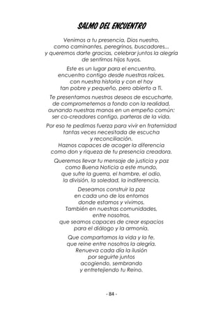 - 84 -
Salmo del Encuentro
Venimos a tu presencia, Dios nuestro,
como caminantes, peregrinos, buscadores...
y queremos darte gracias, celebrar juntos la alegría
de sentirnos hijos tuyos.
Este es un lugar para el encuentro,
encuentro contigo desde nuestras raíces,
con nuestra historia y con el hoy
tan pobre y pequeño, pero abierto a Ti.
Te presentamos nuestros deseos de escucharte,
de comprometernos a fondo con la realidad,
aunando nuestras manos en un empeño común:
ser co-creadores contigo, parteras de la vida.
Por eso te pedimos fuerza para vivir en fraternidad
tantas veces necesitada de escucha
y reconciliación.
Haznos capaces de acoger la diferencia
como don y riqueza de tu presencia creadora.
Queremos llevar tu mensaje de justicia y paz
como Buena Noticia a este mundo,
que sufre la guerra, el hambre, el odio,
la división, la soledad, la indiferencia.
Deseamos construir la paz
en cada uno de los entornos
donde estamos y vivimos.
También en nuestras comunidades,
entre nosotros,
que seamos capaces de crear espacios
para el diálogo y la armonía.
Que compartamos la vida y la fe,
que reine entre nosotros la alegría.
Renueva cada día la ilusión
por seguirte juntos
acogiendo, sembrando
y entretejiendo tu Reino.
 