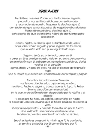 - 85 -
Seguir a Jesús
También a nosotras, Padre, nos invita Jesús a seguirlo,
y nosotras nos sentimos dichosas con su llamada
y reconociendo nuestra flaqueza, le decimos que sí,
aun sabiendo que somos capaces de negarlo y abandonarlo;
fiadas de su palabra, decimos que sí,
conscientes de que quien llama habrá de dar fuerzas para
responder.
Danos, Padre, tu Espíritu, que es también el de Jesús,
para saber cómo seguirlo y para seguirlo de tal modo
que nuestra vida sea puro seguimiento suyo.
Seguir a Jesús es, ante todo, creer en él,
y creer en él es arraigar nuestra vida en él, en su persona viva,
en la relación con él, saberse de memoria sus palabras, darles
vueltas en el corazón,
como María, y hacer de ellas, no sólo el camino de la propia
vida
sino el tesoro que nunca nos cansamos de contemplar y palpar.
Escuchar las palabras del Maestro
nos lleva a obedecerlas, a ponerlas por obra;
nos lleva, Padre, a seguir su causa, que es la tuya: tu Reino.
En una situación como la actual,
en la que tu creación está tan degradada por la rapiña y el
expolio
y en la que tus hijos, los pobres, son tenidos en nada,
la causa de Jesús es salvar lo que se había perdido, restaurar la
vida,
liberar a los oprimidos, y hacerlo todo ello, no por la fuerza,
sino invitando, sembrando semillas de vida,
tendiendo puentes, venciendo al mal con el bien.
Seguir a Jesús es proseguir la misión que Tú le confiaste;
es sentirse enviadas por él como él lo fue por Ti.
 