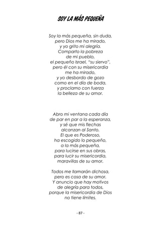 - 87 -
Soy la más pequeña
Soy la más pequeña, sin duda,
pero Dios me ha mirado,
y yo grito mi alegría.
Comparto la pobreza
de mi pueblo,
el pequeño Israel, “su siervo”,
pero él con su misericordia
me ha mirado,
y yo desbordo de gozo
como en el día de boda,
y proclamo con fuerza
la belleza de su amor.
Abro mi ventana cada día
de par en par a la esperanza,
y sé que mis flechas
alcanzan al Santo.
El que es Poderoso,
ha escogido lo pequeño,
a la más pequeña,
para lucirse en sus obras,
para lucir su misericordia,
maravillas de su amor.
Todos me llamarán dichosa,
pero es cosa de su amor.
Y anuncio que hay motivos
de alegría para todos,
porque la misericordia de Dios
no tiene límites.
 