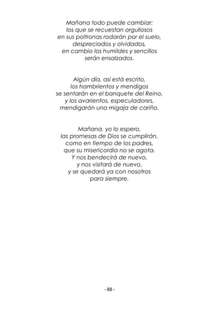 - 88 -
Mañana todo puede cambiar:
los que se recuestan orgullosos
en sus poltronas rodarán por el suelo,
despreciados y olvidados,
en cambio los humildes y sencillos
serán ensalzados.
Algún día, así está escrito,
los hambrientos y mendigos
se sentarán en el banquete del Reino,
y los avarientos, especuladores,
mendigarán una migaja de cariño.
Mañana, yo lo espero,
las promesas de Dios se cumplirán,
como en tiempo de los padres,
que su misericordia no se agota.
Y nos bendecirá de nuevo,
y nos visitará de nuevo,
y se quedará ya con nosotros
para siempre.
 