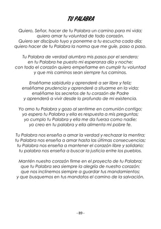 - 89 -
TU PALABRA
Quiero, Señor, hacer de tu Palabra un camino para mi vida;
quiero amar tu voluntad de todo corazón.
Quiero ser discípulo tuyo y ponerme a tu escucha cada día;
quiero hacer de tu Palabra la norma que me guíe, paso a paso.
Tu Palabra de verdad alumbra mis pasos por el sendero;
en tu Palabra he puesto mi esperanza día y noche;
con todo el corazón quiero empeñarme en cumplir tu voluntad
y que mis caminos sean siempre tus caminos.
Enséñame sabiduría y aprenderé a ser libre y feliz;
enséñame prudencia y aprenderé a situarme en la vida;
enséñame los secretos de tu corazón de Padre
y aprenderá a vivir desde lo profundo de mi existencia.
Yo amo tu Palabra y gozo al sentirme en comunión contigo;
yo espero tu Palabra y ella es respuesta a mis preguntas;
yo cumplo tu Palabra y ella me da fuerza como nadie;
yo creo en tu palabra y ella alimenta mi pobre fe.
Tu Palabra nos enseña a amar la verdad y rechazar la mentira;
tu Palabra nos enseña a amar hasta las últimas consecuencias;
tu Palabra nos enseña a mantener el corazón libre y solidario;
tu palabra nos enseña a buscar la justicia entre los pueblos.
Mantén nuestro corazón firme en el proyecto de tu Palabra;
que tu Palabra sea siempre la alegría de nuestro corazón;
que nos inclinemos siempre a guardar tus mandamientos;
y que busquemos en tus mandatos el camino de la salvación.
 