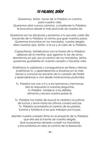 - 90 -
Tu palabra, Señor
Queremos, Señor, hacer de tu Palabra un camino
para nuestra vida.
Queremos abrir nuevos caminos, cumpliendo tu Palabra;
te buscamos desde lo más profundo de nuestro ser.
Queremos ser tus discípulas y ponernos a tu escuela cada día,
haciendo de tu Palabra, la norma que guíe nuestros pasos.
Queremos encontrar en tus mandatos, nuestra alegría.
Abre nuestros ojos, Señor, a la luz y al calor de tu Palabra.
Capacítanos, fortalécenos con la fuerza de tu Palabra;
aléjanos de la mentira, que sigamos tu ley de amor.
Mantennos en pie, por el camino de tus mandatos, Señor,
queremos guardarlos en nuestro corazón y hacerlos vida.
Enséñanos tu sabiduría y conseguiremos ser libres y felices;
enséñanos tú, y aprenderemos a situarnos en la vida.
Danos a conocer los secretos de tu corazón de Padre
y aprenderemos a vivir desde motivaciones profundas.
Tu Palabra nos une a ti y a los hermanos y hermanas;
ella es respuesta a nuestras preguntas.
Tu Palabra fortalece a los débiles,
alimenta y recrea nuestra pobre fe.
Tu Palabra nos habla de buscar la verdad y la justicia;
de luchar y amar hasta las últimas consecuencias.
Tu Palabra acompaña el camino de los pobres,
ilumina y fortalece a los que trabajan por la paz.
Mantén nuestro corazón firme en el proyecto de tu Palabra;
que ella sea la fuente de nuestra alegría.
Que busquemos siempre cumplir tus mandatos
y encontremos en ellos el camino de la liberación.
 