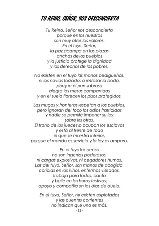 - 91 -
Tu Reino, Señor, nos desconciertA
Tu Reino, Señor nos desconcierta
porque en los nuestros
son muy otros los valores.
En el tuyo, Señor,
la paz acampa en las plazas
anchas de los pueblos
y la justicia protege la dignidad
y los derechos de los pobres.
No existen en el tuyo las manos pedigüeñas,
ni los novios forzados a retrasar la boda,
porque el pan sabroso
alegra las mesas compartidas
y en el suelo florecen los pisos protegidos.
Las mugas y fronteras respetan a los pueblos,
pero ignoran del todo los odios fratricidas
y nadie se permite imponer su ley
sobre los otros.
El trono de los jueces lo ocupan los esclavos
y está al frente de todo
el que se muestra inferior,
porque el mando es servicio y la ley es amparo.
En el tuyo las armas
no son ingenios poderosos,
ni cargas explosivas, ni cegadores humos.
Las del tuyo, Señor, son manos de acogida,
caricias en los niños, enfermos visitados,
trabajo para todos, canto
y baile en las horas festivas,
apoyo y compañía en los días de duelo.
En el tuyo, Señor, no existen explotados
y las cuentas corrientes
no indican que uno es más.
 