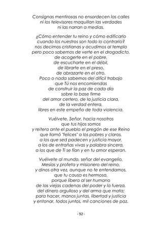 - 92 -
Consignas mentirosas no ensordecen las calles
ni los televisores maquillan las verdades
ni las narran a medias.
¿Cómo entender tu reino y cómo edificarlo
cuando los nuestros son todo lo contrario?
nos decimos cristianas y acudimos al templo
pero poco sabemos de verte en el drogadicto,
de acogerte en el pobre,
de escucharte en el débil,
de librarte en el preso,
de abrazarte en el otro.
Poco o nada sabemos del difícil trabajo
que Tú nos encomiendas
de construir la paz de cada día
sobre la base firme
del amor certero, de la justicia clara,
de la verdad entera,
libres en este empeño de toda violencia.
Vuélvete, Señor, hacia nosotros
que tus hijos somos
y reitera ante el pueblo el pregón de ese Reino
que llamó "felices" a los pobres y claros,
a los que sed padecen y justicia mayor,
a los de entrañas vivas y palabra sincera,
a los que de Ti se fían y en tu amor esperan.
Vuélvete al mundo, señor del evangelio,
Mesías y profeta y misionero del reino,
y dinos otra vez, aunque no te entendamos,
que tu causa es hermosa,
porque libera al ser humano
de las viejas cadenas del poder y la fuerza,
del dinero orgulloso y del arma que mata;
para hacer, manos juntas, libertad y justicia
y entonar, todos juntos, mil canciones de paz.
 