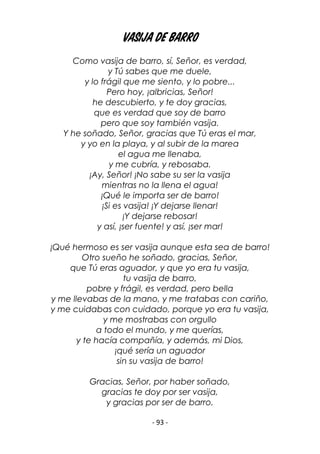- 93 -
Vasija de barro
Como vasija de barro, sí, Señor, es verdad,
y Tú sabes que me duele,
y lo frágil que me siento, y lo pobre...
Pero hoy, ¡albricias, Señor!
he descubierto, y te doy gracias,
que es verdad que soy de barro
pero que soy también vasija.
Y he soñado, Señor, gracias que Tú eras el mar,
y yo en la playa, y al subir de la marea
el agua me llenaba,
y me cubría, y rebosaba.
¡Ay, Señor! ¡No sabe su ser la vasija
mientras no la llena el agua!
¡Qué le importa ser de barro!
¡Si es vasija! ¡Y dejarse llenar!
¡Y dejarse rebosar!
y así, ¡ser fuente! y así, ¡ser mar!
¡Qué hermoso es ser vasija aunque esta sea de barro!
Otro sueño he soñado, gracias, Señor,
que Tú eras aguador, y que yo era tu vasija,
tu vasija de barro,
pobre y frágil, es verdad, pero bella
y me llevabas de la mano, y me tratabas con cariño,
y me cuidabas con cuidado, porque yo era tu vasija,
y me mostrabas con orgullo
a todo el mundo, y me querías,
y te hacía compañía, y además, mi Dios,
¡qué sería un aguador
sin su vasija de barro!
Gracias, Señor, por haber soñado,
gracias te doy por ser vasija,
y gracias por ser de barro.
 