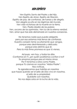 - 94 -
Ven Espíritu
Ven Espíritu Santo del Padre y del Hijo.
Ven Espíritu de Amor, Espíritu de filiación,
Espíritu de paz, de confianza, de fuerza y de alegría.
Ven alegría oculta en las lágrimas del mundo.
Ven vida victoriosa de la muerte en la tierra.
Ven, Padre-Madre de los pobres
Ven, socorro de los oprimidos. Ven luz de la eterna verdad.
Ven, amor que has sido derramado en nuestros corazones.
No tenemos nada que pueda obligarte,
pero por eso estamos más llenos de confianza.
Nuestro corazón teme ocultamente que vengas,
porque eres desinteresado y delicado;
porque eres distinto que él.
Pero la más firme promesa es que tú vienes.
Así pues, ven hoy, y todos los días.
Confiamos en Ti, ¿en quién podríamos confiar si no?
Te amamos porque eres el mismo Amor.
Por Ti tenemos a Dios como Padre,
porque Tú clamas en nosotros “Abba Padre”.
Nos vivificas.
Te agradecemos que habites en nosotros
que hayas querido ser el sello de Dios vivo en nosotros,
el sello de su propiedad.
Quédate con nosotros.
No nos dejes solos en la lucha de la vida.
 