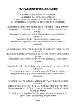 - 95 -
Voy a escuchar lo que dice el Señor
Voy a escuchar lo que dice el Señor.
La palabra del Señor es verdadera;
fuego y espada; es brisa, susurro, miel y perfume,
es tempestad y lluvia mansa; es música que embelesa.
La palabra de Dios “anuncia la paz a su pueblo y a sus amigos”.
La palabra anuncia la paz a todos los pueblos, que son sus
amigos.
La palabra es la paz, regalada a todos, es nuestro Señor
Jesucristo.
Tu palabra, Señor, es misericordia y salvación.
Mándanos tu palabra; envuélvenos en tu misericordia y
sálvanos.
La palabra del Señor “está ya cerca de sus fieles” y será nuestra
salvación.
La palabra del Señor “habitará en nuestra tierra” y será nuestra
gloria
La palabra del Señor vivirá en nuestro corazón y será nuestro
tesoro.
“ La misericordia y la fidelidad se encuentran” en nuestro Señor
Jesucristo.
“La justicia y la paz se besan” en nuestro Señor Jesucristo.
La generosidad y el amor se abrazan en nuestro Señor
Jesucristo.
Jesucristo: nuestra justicia, nuestra paz y nuestra gloria, nuestra
salvación.
Palabra que se oye en el cielo y semilla que “brota de la tierra”.
Llueve la palabra de Dios “y nuestra tierra dará su fruto” en el
vientre de María.
"La justicia marchará ante él; la salvación seguirá sus pasos”,
pasos llenos de gracia y misericordia.
 
