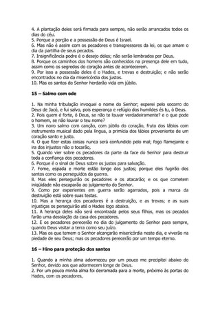 4. A plantação deles será firmada para sempre, não serão arrancados todos os dias do céu. 
5. Porque a porção e a possessão de Deus é Israel. 
6. Mas não é assim com os pecadores e transgressores da lei, os que amam o dia da partilha de seus pecados. 
7. Insignificância podre é o desejo deles; não serão lembrados por Deus. 
8. Porque os caminhos dos homens são conhecidos na presença dele em tudo, assim como os segredos do coração antes de acontecerem. 
9. Por isso a possessão deles é o Hades, e trevas e destruição; e não serão encontrados no dia da misericórdia dos justos. 
10. Mas os santos do Senhor herdarão vida em júbilo. 
15 – Salmo com ode 
1. Na minha tribulação invoquei o nome do Senhor; esperei pelo socorro do Deus de Jacó, e fui salvo, pois esperança e refúgio dos humildes és tu, ó Deus. 
2. Pois quem é forte, ó Deus, se não te louvar verdadeiramente? e o que pode o homem, se não louvar o teu nome? 
3. Um novo salmo com canção, com júbilo do coração, fruto dos lábios com instrumento musical dado pela língua, a primícia dos lábios proveniente de um coração santo e justo. 
4. O que fizer estas coisas nunca será confundido pelo mal; fogo flamejante e ira dos injustos não o tocarão, 
5. Quando vier sobre os pecadores da parte da face do Senhor para destruir toda a confiança dos pecadores. 
6. Porque é o sinal de Deus sobre os justos para salvação. 
7. Fome, espada e morte estão longe dos justos; porque eles fugirão dos santos como os perseguidos da guerra. 
8. Mas eles perseguirão os pecadores e os atacarão; e os que cometem iniqüidade não escaparão ao julgamento do Senhor. 
9. Como por experientes em guerra serão agarrados, pois a marca da destruição está sobre suas testas. 
10. Mas a herança dos pecadores é a destruição, e as trevas; e as suas injustiças os perseguirão até o Hades logo abaixo. 
11. A herança deles não será encontrada pelos seus filhos, mas os pecados farão uma desolação da casa dos pecadores. 
12. E os pecadores perecerão no dia do julgamento do Senhor para sempre, quando Deus visitar a terra como seu juízo. 
13. Mas os que temem o Senhor alcançarão misericórdia neste dia, e viverão na piedade de seu Deus; mas os pecadores perecerão por um tempo eterno. 
16 – Hino para proteção dos santos 
1. Quando a minha alma adormeceu por um pouco me precipitei abaixo do Senhor, devido aos que adormecem longe de Deus. 
2. Por um pouco minha alma foi derramada para a morte, próximo às portas do Hades, com os pecadores,  