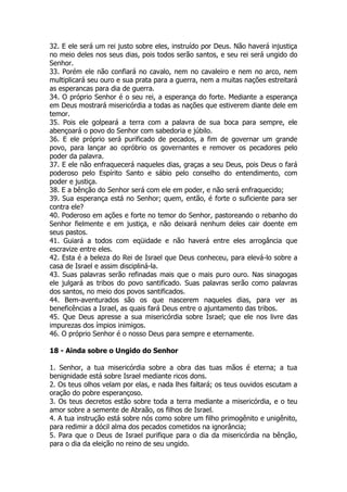 32. E ele será um rei justo sobre eles, instruído por Deus. Não haverá injustiça no meio deles nos seus dias, pois todos serão santos, e seu rei será ungido do Senhor. 
33. Porém ele não confiará no cavalo, nem no cavaleiro e nem no arco, nem multiplicará seu ouro e sua prata para a guerra, nem a muitas nações estreitará as esperancas para dia de guerra. 
34. O próprio Senhor é o seu rei, a esperança do forte. Mediante a esperança em Deus mostrará misericórdia a todas as nações que estiverem diante dele em temor. 
35. Pois ele golpeará a terra com a palavra de sua boca para sempre, ele abençoará o povo do Senhor com sabedoria e júbilo. 
36. E ele próprio será purificado de pecados, a fim de governar um grande povo, para lançar ao opróbrio os governantes e remover os pecadores pelo poder da palavra. 
37. E ele não enfraquecerá naqueles dias, graças a seu Deus, pois Deus o fará poderoso pelo Espírito Santo e sábio pelo conselho do entendimento, com poder e justiça. 
38. E a bênção do Senhor será com ele em poder, e não será enfraquecido; 
39. Sua esperança está no Senhor; quem, então, é forte o suficiente para ser contra ele? 
40. Poderoso em ações e forte no temor do Senhor, pastoreando o rebanho do Senhor fielmente e em justiça, e não deixará nenhum deles cair doente em seus pastos. 
41. Guiará a todos com eqüidade e não haverá entre eles arrogância que escravize entre eles. 
42. Esta é a beleza do Rei de Israel que Deus conheceu, para elevá-lo sobre a casa de Israel e assim discipliná-la. 
43. Suas palavras serão refinadas mais que o mais puro ouro. Nas sinagogas ele julgará as tribos do povo santificado. Suas palavras serão como palavras dos santos, no meio dos povos santificados. 
44. Bem-aventurados são os que nascerem naqueles dias, para ver as beneficências a Israel, as quais fará Deus entre o ajuntamento das tribos. 
45. Que Deus apresse a sua misericórdia sobre Israel; que ele nos livre das impurezas dos ímpios inimigos. 
46. O próprio Senhor é o nosso Deus para sempre e eternamente. 
18 - Ainda sobre o Ungido do Senhor 
1. Senhor, a tua misericórdia sobre a obra das tuas mãos é eterna; a tua benignidade está sobre Israel mediante ricos dons. 
2. Os teus olhos velam por elas, e nada lhes faltará; os teus ouvidos escutam a oração do pobre esperançoso. 
3. Os teus decretos estão sobre toda a terra mediante a misericórdia, e o teu amor sobre a semente de Abraão, os filhos de Israel. 
4. A tua instrução está sobre nós como sobre um filho primogênito e unigênito, para redimir a dócil alma dos pecados cometidos na ignorância; 
5. Para que o Deus de Israel purifique para o dia da misericórdia na bênção, para o dia da eleição no reino de seu ungido.  
