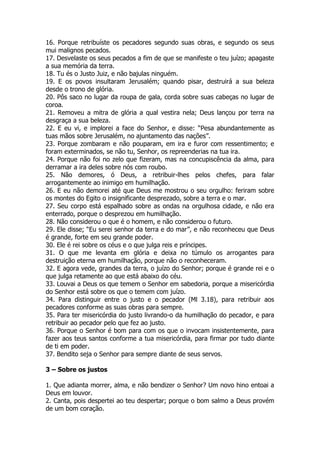 16. Porque retribuíste os pecadores segundo suas obras, e segundo os seus mui malignos pecados. 
17. Desvelaste os seus pecados a fim de que se manifeste o teu juízo; apagaste a sua memória da terra. 
18. Tu és o Justo Juiz, e não bajulas ninguém. 
19. E os povos insultaram Jerusalém; quando pisar, destruirá a sua beleza desde o trono de glória. 
20. Pôs saco no lugar da roupa de gala, corda sobre suas cabeças no lugar de coroa. 
21. Removeu a mitra de glória a qual vestira nela; Deus lançou por terra na desgraça a sua beleza. 
22. E eu vi, e implorei a face do Senhor, e disse: “Pesa abundantemente as tuas mãos sobre Jerusalém, no ajuntamento das nações”. 
23. Porque zombaram e não pouparam, em ira e furor com ressentimento; e foram exterminados, se não tu, Senhor, os repreenderias na tua ira. 
24. Porque não foi no zelo que fizeram, mas na concupiscência da alma, para derramar a ira deles sobre nós com roubo. 
25. Não demores, ó Deus, a retribuir-lhes pelos chefes, para falar arrogantemente ao inimigo em humilhação. 
26. E eu não demorei até que Deus me mostrou o seu orgulho: feriram sobre os montes do Egito o insignificante desprezado, sobre a terra e o mar. 
27. Seu corpo está espalhado sobre as ondas na orgulhosa cidade, e não era enterrado, porque o desprezou em humilhação. 
28. Não considerou o que é o homem, e não considerou o futuro. 
29. Ele disse; “Eu serei senhor da terra e do mar”, e não reconheceu que Deus é grande, forte em seu grande poder. 
30. Ele é rei sobre os céus e o que julga reis e príncipes. 
31. O que me levanta em glória e deixa no túmulo os arrogantes para destruição eterna em humilhação, porque não o reconheceram. 
32. E agora vede, grandes da terra, o juízo do Senhor; porque é grande rei e o que julga retamente ao que está abaixo do céu. 
33. Louvai a Deus os que temem o Senhor em sabedoria, porque a misericórdia do Senhor está sobre os que o temem com juízo. 
34. Para distinguir entre o justo e o pecador (Ml 3.18), para retribuir aos pecadores conforme as suas obras para sempre. 
35. Para ter misericórdia do justo livrando-o da humilhação do pecador, e para retribuir ao pecador pelo que fez ao justo. 
36. Porque o Senhor é bom para com os que o invocam insistentemente, para fazer aos teus santos conforme a tua misericórdia, para firmar por tudo diante de ti em poder. 
37. Bendito seja o Senhor para sempre diante de seus servos. 
3 – Sobre os justos 
1. Que adianta morrer, alma, e não bendizer o Senhor? Um novo hino entoai a Deus em louvor. 
2. Canta, pois despertei ao teu despertar; porque o bom salmo a Deus provém de um bom coração.  