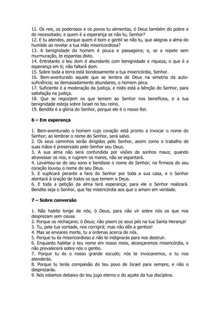 11. Os reis, os poderosos e os povos tu alimentas, ó Deus também do pobre e do necessitado; e quem é a esperança se não tu, Senhor? 
12. E tu atendes, porque quem é bom e gentil se não tu, que alegras a alma do humilde ao revelar a tua mão misericordiosa? 
13. A benignidade do homem é pouca e passageira; e, se a repete sem murmuração, te espantas disto. 
14. Entretanto o teu dom é abundante com benignidade e riqueza, o que é a esperança em ti; não faltará dom. 
15. Sobre toda a terra está bondosamente a tua misericórdia, Senhor. 
16. Bem-aventurado aquele que se lembra de Deus na simetria da auto- suficiência; se demasiadamente abundares, o homem peca. 
17. Suficiente é a moderação da justiça, e nisto está a bênção do Senhor, para satisfação na justiça. 
18. Que se regozijem os que temem ao Senhor nos benefícios, e a tua benignidade esteja sobre Israel no teu reino. 
19. Bendita é a glória do Senhor, porque ele é o nosso Rei. 
6 – Em esperança 
1. Bem-aventurado o homem cujo coração está pronto a invocar o nome do Senhor; ao lembrar o nome do Senhor, será salvo. 
2. Os seus caminhos serão dirigidos pelo Senhor, assim como o trabalho de suas mãos é preservado pelo Senhor seu Deus. 
3. A sua alma não será confundida por visões de sonhos maus; quando atravessar os rios, e rugirem os mares, não se espantará. 
4. Levantou-se do seu sono e bendisse o nome do Senhor; na firmeza do seu coração louvou o nome do seu Deus. 
5. E suplicará perante a face do Senhor por toda a sua casa, e o Senhor atentará à oração de todos os que temem a Deus. 
6. E toda a petição da alma terá esperança; para ele o Senhor realizará. Bendito seja o Senhor, que faz misericórdia aos que o amam em verdade. 
7 – Sobre conversão 
1. Não habite longe de nós, ó Deus, para não vir sobre nós os que nos desprezam sem causa. 
2. Porque os rechaçarei, ó Deus; não pisem os seus pés na tua Santa Herança! 
3. Tu, pela tua vontade, nos corrigirá; mas não dês a gentios! 
4. Mas se enviares morte, tu a ordenas acerca de nós. 
5. Porque tu és misericordioso e não te indignarás para nos destruir. 
6. Enquanto habitar o teu nome em nosso meio, alcançaremos misericórdia, e não prevalecerá sobre nós o gentio. 
7. Porque tu és o nosso grande escudo; nós te invocaremos, e tu nos atenderás. 
8. Porque tu terás compaixão do teu povo de Israel para sempre, e não o desprezarás. 
9. Nós estamos debaixo do teu jugo eterno e do açoite da tua disciplina.  