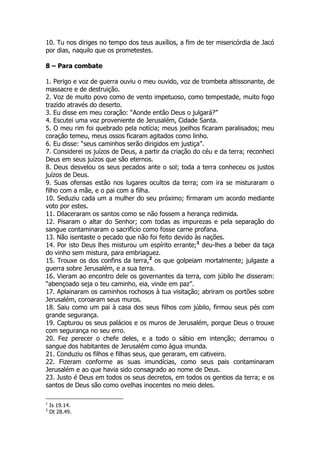 10. Tu nos diriges no tempo dos teus auxílios, a fim de ter misericórdia de Jacó por dias, naquilo que os prometestes. 
8 – Para combate 
1. Perigo e voz de guerra ouviu o meu ouvido, voz de trombeta altissonante, de massacre e de destruição. 
2. Voz de muito povo como de vento impetuoso, como tempestade, muito fogo trazido através do deserto. 
3. Eu disse em meu coração: “Aonde então Deus o julgará?” 
4. Escutei uma voz proveniente de Jerusalém, Cidade Santa. 
5. O meu rim foi quebrado pela notícia; meus joelhos ficaram paralisados; meu coração temeu, meus ossos ficaram agitados como linho. 
6. Eu disse: “seus caminhos serão dirigidos em justiça”. 
7. Considerei os juízos de Deus, a partir da criação do céu e da terra; reconheci Deus em seus juízos que são eternos. 
8. Deus desvelou os seus pecados ante o sol; toda a terra conheceu os justos juízos de Deus. 
9. Suas ofensas estão nos lugares ocultos da terra; com ira se misturaram o filho com a mãe, e o pai com a filha. 
10. Seduziu cada um a mulher do seu próximo; firmaram um acordo mediante voto por estes. 
11. Dilaceraram os santos como se não fossem a herança redimida. 
12. Pisaram o altar do Senhor; com todas as impurezas e pela separação do sangue contaminaram o sacrifício como fosse carne profana. 
13. Não isentaste o pecado que não foi feito devido às nações. 
14. Por isto Deus lhes misturou um espírito errante;1 deu-lhes a beber da taça do vinho sem mistura, para embriaguez. 
15. Trouxe os dos confins da terra,2 os que golpeiam mortalmente; julgaste a guerra sobre Jerusalém, e a sua terra. 
16. Vieram ao encontro dele os governantes da terra, com júbilo lhe disseram: “abençoado seja o teu caminho, eia, vinde em paz”. 
17. Aplainaram os caminhos rochosos à tua visitação; abriram os portões sobre Jerusalém, coroaram seus muros. 
18. Saiu como um pai à casa dos seus filhos com júbilo, firmou seus pés com grande segurança. 
19. Capturou os seus palácios e os muros de Jerusalém, porque Deus o trouxe com segurança no seu erro. 
20. Fez perecer o chefe deles, e a todo o sábio em intenção; derramou o sangue dos habitantes de Jerusalém como água imunda. 
21. Conduziu os filhos e filhas seus, que geraram, em cativeiro. 
22. Fizeram conforme as suas imundícias, como seus pais contaminaram Jerusalém e ao que havia sido consagrado ao nome de Deus. 
23. Justo é Deus em todos os seus decretos, em todos os gentios da terra; e os santos de Deus são como ovelhas inocentes no meio deles. 
1 Is 19.14. 
2 Dt 28.49.  