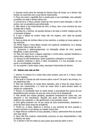 3. Quando minha alma foi retirada do Senhor Deus de Israel, se o Senhor não tivesse me socorrido com a sua eterna misericórdia. 
4. Picou-me como o aguilhão fere o cavalo para a sua vivacidade, meu salvador e protetor em todo o tempo salvou-me. 
5. Louvar-te-ei, ó Deus, porque vieste ao meu socorro para salvação, e não me contou com os pecadores para destruição. 
6. Não retires a tua misericórdia de mim, ó Deus, nem a tua memória de meu coração até a morte. 
7. Guarda-me, ó Senhor, do pecado danoso e de toda a mulher maligna que faz o insensato tropeçar. 
8. E que a beleza da mulher ímpia não me engane, nem nada do pecado imprestável. 
9. Guia as obras de minhas mãos no teu caminho, e proteja os meus passos na tua memória. 
10. Minha língua e meus lábios reveste com palavras verdadeiras; ira e desejo impensado coloca longe de mim. 
11. Queixume e desencorajamento na tribulação afasta de mim; quando disciplinas, é para conversão. 
12. Mas com bom favor e alegria sustentas a minha alma; quando fortaleces a minha alma, satisfaz-me com o que dás. 
13. Porque se não fortaleceres, quem suportará a disciplina na miséria? 
14. Quando condenas a alma a mãos corruptíveis, é a tua provação na sua carne e na tribulação miserável 
15. Ao suportar o justo estas coisas, alcançará misericórdia do Senhor. 
17 - Salmo com ode ao Rei 
1. Senhor, tu mesmo és o nosso Deus para sempre, pois em ti, ó Deus, nossa alma se regozija. 
2. Mas qual é o tempo da vida humana sobre a terra? Tal qual o seu tempo, é a sua esperança nele. 
3. Mas nós confiamos no nosso Deus Salvador, pois a força de nosso Deus é eterna com misericórdia, e o reino de nosso Deus é para sempre sobre as nações em julgamento. 
4. Senhor, tu escolheste Davi rei sobre Israel, e prometeste-lhe acerca de sua descedência para sempre, de que seu reino nunca iria te desapontar. 
5. Mas devido aos nossos pecados, pecadores levantaram-se sobre nós, nos atacaram e nos expulsaram. Àqueles aos quais não deste promessa com violência nos roubaram, e não glorificaram o teu precioso nome. 
6. Com glória puseram um rei por causa de seus proeminentes; desolaram o trono de Davi como preço da arrogância. 
7. Porém tu, ó Deus, abate-os e remova a sua semente da terra quando o homem estranho a tua aliança se rebelar contra eles. 
8. Pagar-lhes-ás conforme os seus pecados, ó Deus; sobrevenha-lhes de acordo com suas obras. 
9. Deus não lhes mostrou misericórdia; procurou os seus descendentes e não os libertou de nada. 
10. O Senhor é fiel em todos os seus juízos que executa sobre a terra.  