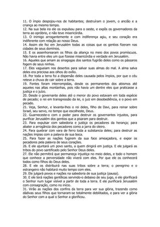 11. O ímpio despojou-nos de habitantes; destruíram o jovem, o ancião e a criança ao mesmo tempo. 
12. Na sua bela ira ele os expulsou para o oeste, e expôs os governadores da terra ao opróbrio, e não teve misericórdia. 
13. O inimigo arrogantemente e com indiferença agiu, e seu coração era indiferente com relação ao nosso Deus. 
14. Assim ele fez em Jerusalém todas as coisas que os gentios fizeram nas cidades de seus domínios. 
15. E os assenhorearam os filhos da aliança no meio dos povos promíscuos. Não havia entre eles um que fizesse misericórdia e verdade em Jerusalém. 
16. Aqueles que amam as sinagogas dos santos fugirão deles como os pássaros fogem de seus ninhos. 
17. Eles vagueiam nos desertos para salvar suas almas do mal. A alma salva deles era preciosa aos olhos do exílio. 
18. Por toda a terra foi a dispersão deles causada pelos ímpios, por que o céu reteve a chuva de cair sobre a terra. 
19. Fontes foram interrompidas, desde os permanentes dos abismos até aqueles nas altas montanhas, pois não havia um dentre eles que praticasse a justiça e o juízo. 
20. Desde o governante deles até o menor do povo estavam em toda espécie de pecado; o rei em transgressão da lei, o juiz em desobediência, e o povo em pecado. 
21. Veja, Senhor, e levanta-lhes o rei deles, filho de Davi, para reinar sobre Israel, seu servo, no tempo que escolheste, Deus. 
22. Guarneceste-o com o poder para destruir os governantes injustos, para purificar Jerusalém dos gentios que a pisaram para destruir. 
23. Para expulsar com sabedoria e justiça os pecadores da herança; para abater a arrogância dos pecadores como a jarra do oleiro. 
24. Para quebrar com vara de ferro toda a substancia deles; para destruir as nações ímpias com a palavra de sua boca. 
25. Para fazer as nações fugirem da sua face ameaçadora, e expor os pecadores pela palavra de seus corações. 
26. E ele ajuntará um povo santo, a quem dirigirá em justiça. E ele julgará as tribos do povo santificado pelo Senhor Deus deles. 
27. Ele não permitirá que permaneça injustiça no meio deles, e todo o homem que conhece a perversidade não viverá com eles. Por que ele os conhecerá todos como filhos do Deus deles. 
28. E ele os distribuirá nas suas tribos sobre a terra; o peregrino e o estrangeiro não habitará muito tempo com eles. 
29. Ele julgará povos e nações na sabedoria de sua justiça (pausa). 
30. E ele terá nações gentílicas servindo-o debaixo de seu jugo, e ele glorificará o Senhor num lugar visível a partir de toda a terra. E ele purificará Jerusalém com consagração, como no início. 
31. Virão as nações dos confins da terra para ver sua glória, trazendo como dádivas seus filhos que tornaram-se totalmente debilitados, e para ver a glória do Senhor com a qual o Senhor a glorificou.  