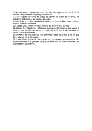 6. Bem-aventurado os que nascerem naqueles dias, para ver os benefícios do Senhor, os quais ele fará às gerações vindouras. 
7. Sob o cajado do ensino do ungido do Senhor, no temor de seu Deus, na sabedoria do Espírito, e da justiça e do poder. 
8. Para dirigir o homem nas obras de justiça, em temor a Deus, para conduzir todos à presença do Senhor. 
9. Geração justa, temente a Deus, nos dias da misericórdia. (pausa) 
10. Grande é o nosso Deus, e glorioso o que habita nas alturas, o que ordena o caminho das estrelas no tempo oportuno dia após dia; e não desviou do caminho o qual as ordenou. 
11. No temor de Deus estão os seus caminhos a cada dia, desde o dia em que Deus os criou até a eternidade. 
12. E não foram desviados, desde o dia em que os criou; seus caminhos não seriam desviados das gerações antigas, se Deus não os tivesse ordenado na autoridade de seus servos. 

