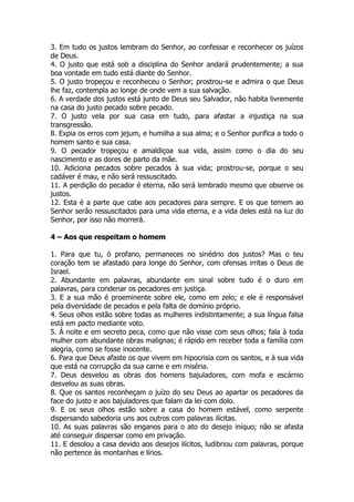 3. Em tudo os justos lembram do Senhor, ao confessar e reconhecer os juízos de Deus. 
4. O justo que está sob a disciplina do Senhor andará prudentemente; a sua boa vontade em tudo está diante do Senhor. 
5. O justo tropeçou e reconheceu o Senhor; prostrou-se e admira o que Deus lhe faz, contempla ao longe de onde vem a sua salvação. 
6. A verdade dos justos está junto de Deus seu Salvador, não habita livremente na casa do justo pecado sobre pecado. 
7. O justo vela por sua casa em tudo, para afastar a injustiça na sua transgressão. 
8. Expia os erros com jejum, e humilha a sua alma; e o Senhor purifica a todo o homem santo e sua casa. 
9. O pecador tropeçou e amaldiçoa sua vida, assim como o dia do seu nascimento e as dores de parto da mãe. 
10. Adiciona pecados sobre pecados à sua vida; prostrou-se, porque o seu cadáver é mau, e não será ressuscitado. 
11. A perdição do pecador é eterna, não será lembrado mesmo que observe os justos. 
12. Esta é a parte que cabe aos pecadores para sempre. E os que temem ao Senhor serão ressuscitados para uma vida eterna, e a vida deles está na luz do Senhor, por isso não morrerá. 
4 – Aos que respeitam o homem 
1. Para que tu, ó profano, permaneces no sinédrio dos justos? Mas o teu coração tem se afastado para longe do Senhor, com ofensas irritas o Deus de Israel. 
2. Abundante em palavras, abundante em sinal sobre tudo é o duro em palavras, para condenar os pecadores em justiça. 
3. E a sua mão é proeminente sobre ele, como em zelo; e ele é responsável pela diversidade de pecados e pela falta de domínio próprio. 
4. Seus olhos estão sobre todas as mulheres indistintamente; a sua língua falsa está em pacto mediante voto. 
5. À noite e em secreto peca, como que não visse com seus olhos; fala à toda mulher com abundante obras malignas; é rápido em receber toda a família com alegria, como se fosse inocente. 
6. Para que Deus afaste os que vivem em hipocrisia com os santos, e à sua vida que está na corrupção da sua carne e em miséria. 
7. Deus desvelou as obras dos homens bajuladores, com mofa e escárnio desvelou as suas obras. 
8. Que os santos reconheçam o juízo do seu Deus ao apartar os pecadores da face do justo e aos bajuladores que falam da lei com dolo. 
9. E os seus olhos estão sobre a casa do homem estável, como serpente dispersando sabedoria uns aos outros com palavras ilícitas. 
10. As suas palavras são enganos para o ato do desejo iníquo; não se afasta até conseguir dispersar como em privação. 
11. E desolou a casa devido aos desejos ilícitos, ludibriou com palavras, porque não pertence às montanhas e lírios.  