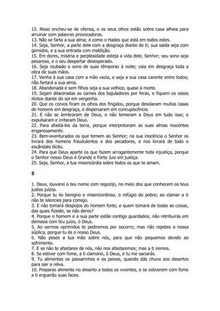 12. Nisso encheu-se de ofensa, e os seus olhos estão sobre casa alheia para arruinar com palavras provocadoras. 
13. Não se farta a sua alma; é como o Hades que está em todos estes. 
14. Seja, Senhor, a parte dele com a desgraça diante de ti; sua saída seja com gemidos, e a sua entrada com maldição. 
15. Em dores, miséria e perplexidade esteja a vida dele, Senhor; seu sono seja pesaroso, e o seu despertar desesperado. 
16. Seja roubado o sono de suas têmporas à noite; caia em desgraça toda a obra de suas mãos. 
17. Venha à sua casa com a mão vazia, e seja a sua casa carente entre todos; não fartará a sua alma. 
18. Abandonada e sem filhos seja a sua velhice, quase à morte. 
19. Sejam dilaceradas as carnes dos bajuladores por feras, e fiquem os ossos ilícitos diante do sol em vergonha. 
20. Que os corvos firam os olhos dos fingidos, porque desolaram muitas casas de homens em desgraça, e dispersaram em concupiscência. 
21. E não se lembraram de Deus, e não temeram a Deus em tudo isso; e expulsaram e irritaram Deus. 
22. Para afastá-los da terra, porque interpretaram as suas almas inocentes enganosamente. 
23. Bem-aventurados os que temem ao Senhor; na sua inocência o Senhor os livrará dos homens fraudulentos e dos pecadores, e nos livrará de todo o escândalo ilícito. 
24. Para que Deus aparte os que fazem arrogantemente toda injustiça, porque o Senhor nosso Deus é Grande e Forte Juiz em justiça. 
25. Seja, Senhor, a tua misericórdia sobre todos os que te amam. 
5 
1. Deus, louvarei o teu nome com regozijo, no meio dos que conhecem os teus justos juízos. 
2. Porque tu és benigno e misericordioso, o refúgio do pobre; ao clamar a ti não te silencies para comigo. 
3. E não tomará despojos do homem forte; e quem tomará de todas as coisas, das quais fizeste, se não deres? 
4. Porque o homem e a sua parte estão contigo guardados; não retribuirás em demasia com teu juízo, ó Deus. 
5. Ao sermos oprimidos te pediremos por socorro; mas não rejeites a nossa súplica, porque tu és o nosso Deus. 
6. Não peses a tua mão sobre nós, para que não pequemos devido ao sofrimento. 
7. E se não te afastares de nós, não nos afastaremos; mas a ti iremos. 
8. Se estiver com fome, a ti clamarei, ó Deus, e tu me saciarás. 
9. Tu alimentas os passarinhos e os peixes, quando dás chuva aos desertos para sair a relva. 
10. Preparas alimento no deserto a todos os viventes, e se estiverem com fome a ti erguerão suas faces.  