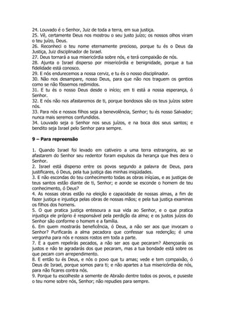 24. Louvado é o Senhor, Juiz de toda a terra, em sua justiça. 
25. Vê, certamente Deus nos mostrou o seu justo juízo; os nossos olhos viram o teu juízo, Deus. 
26. Reconheci o teu nome eternamente precioso, porque tu és o Deus da Justiça, Juiz disciplinador de Israel. 
27. Deus tornará a sua misericórdia sobre nós, e terá compaixão de nós. 
28. Ajunta o Israel disperso por misericórdia e benignidade, porque a tua fidelidade está conosco. 
29. E nós endurecemos a nossa cerviz, e tu és o nosso disciplinador. 
30. Não nos desampare, nosso Deus, para que não nos traguem os gentios como se não fôssemos redimidos. 
31. E tu és o nosso Deus desde o início; em ti está a nossa esperança, ó Senhor. 
32. E nós não nos afastaremos de ti, porque bondosos são os teus juízos sobre nós. 
33. Para nós e nossos filhos seja a benevolência, Senhor; tu és nosso Salvador; nunca mais seremos confundidos. 
34. Louvado seja o Senhor nos seus juízos, e na boca dos seus santos; e bendito seja Israel pelo Senhor para sempre. 
9 – Para repreensão 
1. Quando Israel foi levado em cativeiro a uma terra estrangeira, ao se afastarem do Senhor seu redentor foram expulsos da herança que lhes dera o Senhor. 
2. Israel está disperso entre os povos segundo a palavra de Deus, para justificares, ó Deus, pela tua justiça das minhas iniqüidades. 
3. E não escondas do teu conhecimento todas as obras iníqüas, e as justiças de teus santos estão diante de ti, Senhor; e aonde se esconde o homem de teu conhecimento, ó Deus? 
4. As nossas obras estão na eleição e capacidade de nossas almas, a fim de fazer justiça e injustiça pelas obras de nossas mãos; e pela tua justiça examinas os filhos dos homens. 
5. O que pratica justiça entesoura a sua vida ao Senhor, e o que pratica injustiça ele próprio é responsável pela perdição da alma; e os justos juízos do Senhor são conforme o homem e a família. 
6. Em quem mostrarás beneficência, ó Deus, a não ser aos que invocam o Senhor? Purificarás a alma pecadora que confessar sua redenção; é uma vergonha para nós e nossos rostos em toda a parte. 
7. E a quem repelirás pecados, a não ser aos que pecaram? Abençoarás os justos e não te agradarás dos que pecaram, mas a tua bondade está sobre os que pecam com arrependimento. 
8. E então tu és Deus, e nós o povo que tu amas; vede e tem compaixão, ó Deus de Israel, porque somos para ti; e não apartes a tua misericórdia de nós, para não ficares contra nós. 
9. Porque tu escolheste a semente de Abraão dentre todos os povos, e puseste o teu nome sobre nós, Senhor; não repudies para sempre.  