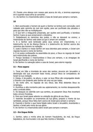 10. Fizeste uma aliança com nossos pais acerca de nós, e teremos esperança em ti quando nossa alma se converter. 
11. Do Senhor é a misericórdia sobre a Casa de Israel para sempre e sempre. 
10 
1. Bem-aventurado o homem de quem o Senhor se lembra com convicção; será rodeado pelo caminho do mal com açoite, para ser purificado dos pecados e para que eles não se multipliquem. 
2. O que tem a retaguarda preparada, por açoites será purificado; o bondoso Senhor é para os que preservaram a disciplina. 
3. Estabelecerá os caminhos dos justos, e não se desviará no ensino; a misericórdia do Senhor está sobre os que o amam em verdade. 
4. E o Senhor será lembrado pelos seus servos em misericórdia; e o testemunho na lei da Aliança Eterna é o testemunho do Senhor acerca dos caminhos dos homens na visitação. 
5. Justo e Santo é o nosso Senhor em seus decretos para sempre, e Israel com regozijo louvará o nome do Senhor. 
6. E os justos confessarão na assembléia do povo, e Deus no regozijo de Israel terá misericórdia dos pobres. 
7. Porque bondoso e misericordioso é Deus pra sempre, e as sinagogas de Israel glorificarão o nome do Senhor. 
8. Do Senhor é a salvação sobre a casa de Israel, para eterno regozijo 
11 – Para espera 
1. Tocai em Sião a trombeta de aviso dos santos; anuncia em Jerusalém a declaração dos que anunciam boas novas, porque Deus se compadeceu de Israel na sua visitação. 
2. Esteja, ó Jerusalém, na altura, e veja: os teus filhos são congregados desde o Oriente e do Ocidente pelo Senhor de uma vez por todas. 
3. Do norte vêm, no regozijo de seu Deus; das ilhas distantes Deus os congregou. 
4. Humilhou a alta montanha pelo seu aplainamento; os montes desaparecerão ante a entrada deles. 
5. Os bosques os cobrirão com sua sombra, ao passarem Deus lhes levantará toda a árvore frondosa, 
6. Para que Israel passe adiante na visitação da glória de seu Deus. 
7. Vestindo Jerusalém os ornamentos da tua glória, prepara o manto da tua santidade, porque Deus falou bem acerca de Israel para sempre e sempre; 
8. Fazendo o Senhor o que havia falado sobre Israel e Jerusalém, levantando o Senhor a Israel pelo nome da sua glória. 
9. Do Senhor é a misericórdia sobre Israel para sempre e sempre. 
12 – Em língua ilícita 
1. Senhor, salva a minha alma do homem fraudulento, do mal, da língua bajuladora, do murmurador e do que fala mentira e falsidade.  