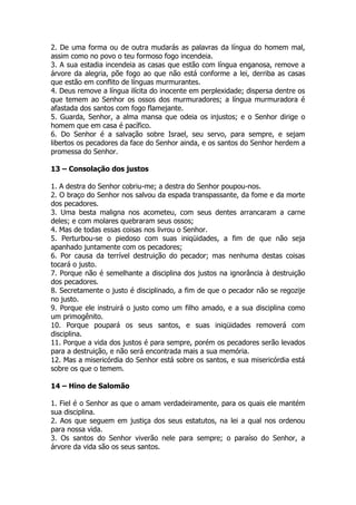 2. De uma forma ou de outra mudarás as palavras da língua do homem mal, assim como no povo o teu formoso fogo incendeia. 
3. A sua estadia incendeia as casas que estão com língua enganosa, remove a árvore da alegria, põe fogo ao que não está conforme a lei, derriba as casas que estão em conflito de línguas murmurantes. 
4. Deus remove a língua ilícita do inocente em perplexidade; dispersa dentre os que temem ao Senhor os ossos dos murmuradores; a língua murmuradora é afastada dos santos com fogo flamejante. 
5. Guarda, Senhor, a alma mansa que odeia os injustos; e o Senhor dirige o homem que em casa é pacífico. 
6. Do Senhor é a salvação sobre Israel, seu servo, para sempre, e sejam libertos os pecadores da face do Senhor ainda, e os santos do Senhor herdem a promessa do Senhor. 
13 – Consolação dos justos 
1. A destra do Senhor cobriu-me; a destra do Senhor poupou-nos. 
2. O braço do Senhor nos salvou da espada transpassante, da fome e da morte dos pecadores. 
3. Uma besta maligna nos acometeu, com seus dentes arrancaram a carne deles; e com molares quebraram seus ossos; 
4. Mas de todas essas coisas nos livrou o Senhor. 
5. Perturbou-se o piedoso com suas iniqüidades, a fim de que não seja apanhado juntamente com os pecadores; 
6. Por causa da terrível destruição do pecador; mas nenhuma destas coisas tocará o justo. 
7. Porque não é semelhante a disciplina dos justos na ignorância à destruição dos pecadores. 
8. Secretamente o justo é disciplinado, a fim de que o pecador não se regozije no justo. 
9. Porque ele instruirá o justo como um filho amado, e a sua disciplina como um primogênito. 
10. Porque poupará os seus santos, e suas iniqüidades removerá com disciplina. 
11. Porque a vida dos justos é para sempre, porém os pecadores serão levados para a destruição, e não será encontrada mais a sua memória. 
12. Mas a misericórdia do Senhor está sobre os santos, e sua misericórdia está sobre os que o temem. 
14 – Hino de Salomão 
1. Fiel é o Senhor as que o amam verdadeiramente, para os quais ele mantém sua disciplina. 
2. Aos que seguem em justiça dos seus estatutos, na lei a qual nos ordenou para nossa vida. 
3. Os santos do Senhor viverão nele para sempre; o paraíso do Senhor, a árvore da vida são os seus santos.  