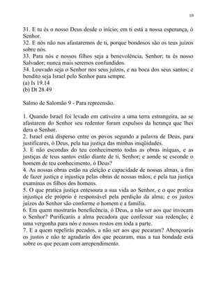 10


31. E tu és o nosso Deus desde o início; em ti está a nossa esperança, ó
Senhor.
32. E nós não nos afastaremos de ti, porque bondosos são os teus juízos
sobre nós.
33. Para nós e nossos filhos seja a benevolência, Senhor; tu és nosso
Salvador; nunca mais seremos confundidos.
34. Louvado seja o Senhor nos seus juízos, e na boca dos seus santos; e
bendito seja Israel pelo Senhor para sempre.
(a) Is 19.14
(b) Dt 28.49

Salmo de Salomão 9 - Para repreensão.

1. Quando Israel foi levado em cativeiro a uma terra estrangeira, ao se
afastarem do Senhor seu redentor foram expulsos da herança que lhes
dera o Senhor.
2. Israel está disperso entre os povos segundo a palavra de Deus, para
justificares, ó Deus, pela tua justiça das minhas iniqüidades.
3. E não escondas do teu conhecimento todas as obras iníquas, e as
justiças de teus santos estão diante de ti, Senhor; e aonde se esconde o
homem de teu conhecimento, ó Deus?
4. As nossas obras estão na eleição e capacidade de nossas almas, a fim
de fazer justiça e injustiça pelas obras de nossas mãos; e pela tua justiça
examinas os filhos dos homens.
5. O que pratica justiça entesoura a sua vida ao Senhor, e o que pratica
injustiça ele próprio é responsável pela perdição da alma; e os justos
juízos do Senhor são conforme o homem e a família.
6. Em quem mostrarás beneficência, ó Deus, a não ser aos que invocam
o Senhor? Purificarás a alma pecadora que confessar sua redenção; é
uma vergonha para nós e nossos rostos em toda a parte.
7. E a quem repelirás pecados, a não ser aos que pecaram? Abençoarás
os justos e não te agradarás dos que pecaram, mas a tua bondade está
sobre os que pecam com arrependimento.
 