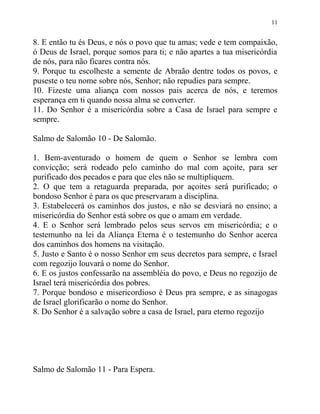 11


8. E então tu és Deus, e nós o povo que tu amas; vede e tem compaixão,
ó Deus de Israel, porque somos para ti; e não apartes a tua misericórdia
de nós, para não ficares contra nós.
9. Porque tu escolheste a semente de Abraão dentre todos os povos, e
puseste o teu nome sobre nós, Senhor; não repudies para sempre.
10. Fizeste uma aliança com nossos pais acerca de nós, e teremos
esperança em ti quando nossa alma se converter.
11. Do Senhor é a misericórdia sobre a Casa de Israel para sempre e
sempre.

Salmo de Salomão 10 - De Salomão.

1. Bem-aventurado o homem de quem o Senhor se lembra com
convicção; será rodeado pelo caminho do mal com açoite, para ser
purificado dos pecados e para que eles não se multipliquem.
2. O que tem a retaguarda preparada, por açoites será purificado; o
bondoso Senhor é para os que preservaram a disciplina.
3. Estabelecerá os caminhos dos justos, e não se desviará no ensino; a
misericórdia do Senhor está sobre os que o amam em verdade.
4. E o Senhor será lembrado pelos seus servos em misericórdia; e o
testemunho na lei da Aliança Eterna é o testemunho do Senhor acerca
dos caminhos dos homens na visitação.
5. Justo e Santo é o nosso Senhor em seus decretos para sempre, e Israel
com regozijo louvará o nome do Senhor.
6. E os justos confessarão na assembléia do povo, e Deus no regozijo de
Israel terá misericórdia dos pobres.
7. Porque bondoso e misericordioso é Deus pra sempre, e as sinagogas
de Israel glorificarão o nome do Senhor.
8. Do Senhor é a salvação sobre a casa de Israel, para eterno regozijo




Salmo de Salomão 11 - Para Espera.
 
