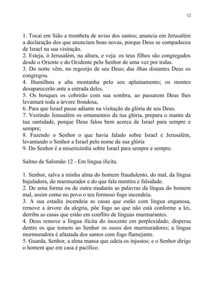 12



1. Tocai em Sião a trombeta de aviso dos santos; anuncia em Jerusalém
a declaração dos que anunciam boas novas, porque Deus se compadeceu
de Israel na sua visitação.
2. Esteja, ó Jerusalém, na altura, e veja: os teus filhos são congregados
desde o Oriente e do Ocidente pelo Senhor de uma vez por todas.
3. Do norte vêm, no regozijo de seu Deus; das ilhas distantes Deus os
congregou.
4. Humilhou a alta montanha pelo seu aplainamento; os montes
desaparecerão ante a entrada deles.
5. Os bosques os cobrirão com sua sombra, ao passarem Deus lhes
levantará toda a árvore frondosa,
6. Para que Israel passe adiante na visitação da glória de seu Deus.
7. Vestindo Jerusalém os ornamentos da tua glória, prepara o manto da
tua santidade, porque Deus falou bem acerca de Israel para sempre e
sempre;
8. Fazendo o Senhor o que havia falado sobre Israel e Jerusalém,
levantando o Senhor a Israel pelo nome da sua glória
9. Do Senhor é a misericórdia sobre Israel para sempre e sempre.

Salmo de Salomão 12 - Em língua ilícita.

1. Senhor, salva a minha alma do homem fraudulento, do mal, da língua
bajuladora, do murmurador e do que fala mentira e falsidade.
2. De uma forma ou de outra mudarás as palavras da língua do homem
mal, assim como no povo o teu formoso fogo incendeia.
3. A sua estadia incendeia as casas que estão com língua enganosa,
remove a árvore da alegria, põe fogo ao que não está conforme a lei,
derriba as casas que estão em conflito de línguas murmurantes.
4. Deus remove a língua ilícita do inocente em perplexidade; dispersa
dentre os que temem ao Senhor os ossos dos murmuradores; a língua
murmuradora é afastada dos santos com fogo flamejante.
5. Guarda, Senhor, a alma mansa que odeia os injustos; e o Senhor dirige
o homem que em casa é pacífico.
 