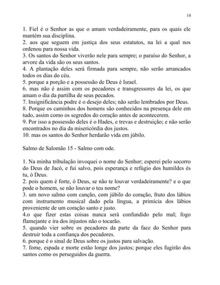 14


1. Fiel é o Senhor as que o amam verdadeiramente, para os quais ele
mantém sua disciplina.
2. aos que seguem em justiça dos seus estatutos, na lei a qual nos
ordenou para nossa vida.
3. Os santos do Senhor viverão nele para sempre; o paraíso do Senhor, a
arvore da vida são os seus santos.
4. A plantação deles será firmada para sempre, não serão arrancados
todos os dias do céu.
5. porque a porção e a possessão de Deus é Israel.
6. mas não é assim com os pecadores e transgressores da lei, os que
amam o dia da partilha de seus pecados.
7. Insignificância podre é o desejo deles; não serão lembrados por Deus.
8. Porque os caminhos dos homens são conhecidos na presença dele em
tudo, assim como os segredos do coração antes de acontecerem.
9. Por isso a possessão deles é o Hades, e trevas e destruição; e não serão
encontrados no dia da misericórdia dos justos.
10. mas os santos do Senhor herdarão vida em júbilo.

Salmo de Salomão 15 - Salmo com ode.

1. Na minha tribulação invoquei o nome do Senhor; esperei pelo socorro
do Deus de Jacó, e fui salvo, pois esperança e refúgio dos humildes és
tu, ó Deus.
2. pois quem é forte, ó Deus, se não te louvar verdadeiramente? e o que
pode o homem, se não louvar o teu nome?
3. um novo salmo com canção, com júbilo do coração, fruto dos lábios
com instrumento musical dado pela língua, a primícia dos lábios
proveniente de um coração santo e justo.
4.o que fizer estas coisas nunca será confundido pelo mal; fogo
flamejante e ira dos injustos não o tocarão.
5. quando vier sobre os pecadores da parte da face do Senhor para
destruir toda a confiança dos pecadores.
6. porque é o sinal de Deus sobre os justos para salvação.
7. fome, espada e morte estão longe dos justos; porque eles fugirão dos
santos como os perseguidos da guerra.
 