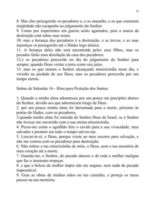15


8. Mas eles perseguirão os pecadores e, e os atacarão; e os que cometem
iniqüidade não escaparão ao julgamento do Senhor.
9. Como por experientes em guerra serão agarrados, pois a marca da
destruição está sobre suas testas.
10. mas a herança dos pecadores é a destruição, e as trevas; e as suas
injustiças os perseguirão até o Hades logo abaixo.
11. A herança deles não será encontrada pelos seus filhos, mas os
pecados farão uma desolação da casa dos pecadores.
12.e os pecadores perecerão no dia do julgamento do Senhor para
sempre, quando Deus visitar a terra como seu juízo.
13. mas os que temem o Senhor alcançarão misericórdia neste dia, e
viverão na piedade de seu Deus; mas os pecadores perecerão por um
tempo eterno.

Salmo de Salomão 16 - Hino para Proteção dos Santos.

1. Quando a minha alma adormeceu por um pouco me precipitei abaixo
do Senhor, devido aos que adormecem longe de Deus.
2. por um pouco minha alma foi derramada para a morte, próximo às
portas do Hades, com os pecadores,
3.quando minha alma foi retirada do Senhor Deus de Israel, se o Senhor
não tivesse me socorrido com a sua eterna misericórdia.
4. Picou-me como o aguilhão fere o cavalo para a sua vivacidade, meu
salvador e protetor em todo o tempo salvou-me.
5. Louvar-te-ei, o Deus, porque vieste ao meu socorro para salvação, e
não me contou com os pecadores para destruição.
6. Não retires a tua misericórdia de mim, o Deus, nem a tua memória de
meu coração até a morte.
7. Guarda-me, o Senhor, do pecado danoso e de toda a mulher maligna
que faz o insensato tropeçar.
8. e que a beleza da mulher ímpia não me engane, nem nada do pecado
imprestável.
9. Guia as obras de minhas mãos no teu caminho, e proteja os meus
passos na tua memória.
 