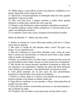 16


10. Minha língua e meus lábios reveste com palavras verdadeiras; ira e
desejo impensado coloca longe de mim.
11. Queixume e desencorajamento na tribulação afasta de mim; quando
disciplinas, é para conversão.
12. Mas com bom favor e alegria sustentas a minha alma; quando
fortaleces a minha alma, satisfaz-me com o que dás.
13. Porque se não fortaleceres, quem suportará a disciplina na miséria?
14. quando condenas a alma a mãos corruptíveis, é a tua provação na sua
carne e na tribulação miserável
15. ao suportar o justo estas coisas, alcançará misericórdia do Senhor.

Salmo de Salomão 17 - Salmo com ode ao Rei.

1. Senhor, tu mesmo és o nosso Deus para sempre, pois em ti, o Deus,
nossa alma se regozija.
2. Mas qual é o tempo da vida humana sobre a terra? Tal qual o seu
tempo, é a sua esperança nele.
3. Mas nós confiamos no nosso Deus Salvador, pois a força de nosso
Deus é eterna com misericórdia, e o reino de nosso Deus é para sempre
sobre as nações em julgamento.
4.Senhor, tu escolheste Davi rei sobre Israel, e prometeste-lhe acerca de
sua descendência para sempre, de que seu reino nunca iria te desapontar.
5. Mas devido aos nossos pecados, pecadores levantaram-se sobre nós,
nos atacaram e nos expulsaram. Àqueles aos quais não deste promessa
com violência nos roubaram, e não glorificaram o teu precioso nome.
6. Com glória puseram um rei por causa de seus proeminentes;
desolaram o trono de Davi como preço da arrogância.
7. Porém tu, ó Deus, abate-os e remova a sua semente da terra quando o
homem estranho a tua aliança se rebelar contra eles.
8. Pagar-lhes-ás conforme os seus pecados, ó Deus; sobrevenha-lhes de
acordo com suas obras.
9. Deus não lhes mostrou misericórdia; procurou os seus descendentes e
não os libertou de nada.
10. O Senhor é fiel em todos os seus juízos que executa sobre a terra.
 