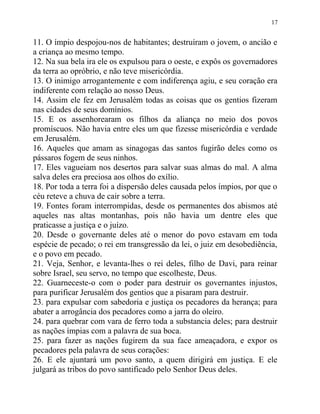 17


11. O ímpio despojou-nos de habitantes; destruíram o jovem, o ancião e
a criança ao mesmo tempo.
12. Na sua bela ira ele os expulsou para o oeste, e expôs os governadores
da terra ao opróbrio, e não teve misericórdia.
13. O inimigo arrogantemente e com indiferença agiu, e seu coração era
indiferente com relação ao nosso Deus.
14. Assim ele fez em Jerusalém todas as coisas que os gentios fizeram
nas cidades de seus domínios.
15. E os assenhorearam os filhos da aliança no meio dos povos
promíscuos. Não havia entre eles um que fizesse misericórdia e verdade
em Jerusalém.
16. Aqueles que amam as sinagogas das santos fugirão deles como os
pássaros fogem de seus ninhos.
17. Eles vagueiam nos desertos para salvar suas almas do mal. A alma
salva deles era preciosa aos olhos do exílio.
18. Por toda a terra foi a dispersão deles causada pelos ímpios, por que o
céu reteve a chuva de cair sobre a terra.
19. Fontes foram interrompidas, desde os permanentes dos abismos até
aqueles nas altas montanhas, pois não havia um dentre eles que
praticasse a justiça e o juízo.
20. Desde o governante deles até o menor do povo estavam em toda
espécie de pecado; o rei em transgressão da lei, o juiz em desobediência,
e o povo em pecado.
21. Veja, Senhor, e levanta-lhes o rei deles, filho de Davi, para reinar
sobre Israel, seu servo, no tempo que escolheste, Deus.
22. Guarneceste-o com o poder para destruir os governantes injustos,
para purificar Jerusalém dos gentios que a pisaram para destruir.
23. para expulsar com sabedoria e justiça os pecadores da herança; para
abater a arrogância dos pecadores como a jarra do oleiro.
24. para quebrar com vara de ferro toda a substancia deles; para destruir
as nações ímpias com a palavra de sua boca.
25. para fazer as nações fugirem da sua face ameaçadora, e expor os
pecadores pela palavra de seus corações:
26. E ele ajuntará um povo santo, a quem dirigirá em justiça. E ele
julgará as tribos do povo santificado pelo Senhor Deus deles.
 