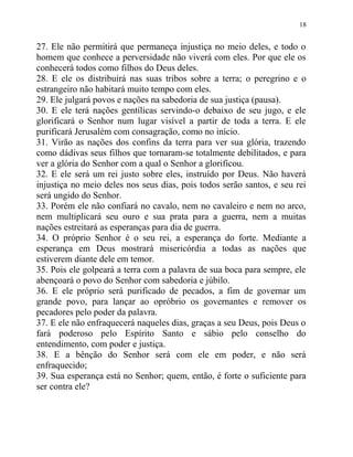 18


27. Ele não permitirá que permaneça injustiça no meio deles, e todo o
homem que conhece a perversidade não viverá com eles. Por que ele os
conhecerá todos como filhos do Deus deles.
28. E ele os distribuirá nas suas tribos sobre a terra; o peregrino e o
estrangeiro não habitará muito tempo com eles.
29. Ele julgará povos e nações na sabedoria de sua justiça (pausa).
30. E ele terá nações gentílicas servindo-o debaixo de seu jugo, e ele
glorificará o Senhor num lugar visível a partir de toda a terra. E ele
purificará Jerusalém com consagração, como no início.
31. Virão as nações dos confins da terra para ver sua glória, trazendo
como dádivas seus filhos que tornaram-se totalmente debilitados, e para
ver a glória do Senhor com a qual o Senhor a glorificou.
32. E ele será um rei justo sobre eles, instruído por Deus. Não haverá
injustiça no meio deles nos seus dias, pois todos serão santos, e seu rei
será ungido do Senhor.
33. Porém ele não confiará no cavalo, nem no cavaleiro e nem no arco,
nem multiplicará seu ouro e sua prata para a guerra, nem a muitas
nações estreitará as esperanças para dia de guerra.
34. O próprio Senhor é o seu rei, a esperança do forte. Mediante a
esperança em Deus mostrará misericórdia a todas as nações que
estiverem diante dele em temor.
35. Pois ele golpeará a terra com a palavra de sua boca para sempre, ele
abençoará o povo do Senhor com sabedoria e júbilo.
36. E ele próprio será purificado de pecados, a fim de governar um
grande povo, para lançar ao opróbrio os governantes e remover os
pecadores pelo poder da palavra.
37. E ele não enfraquecerá naqueles dias, graças a seu Deus, pois Deus o
fará poderoso pelo Espírito Santo e sábio pelo conselho do
entendimento, com poder e justiça.
38. E a bênção do Senhor será com ele em poder, e não será
enfraquecido;
39. Sua esperança está no Senhor; quem, então, é forte o suficiente para
ser contra ele?
 