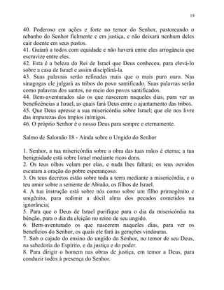 19


40. Poderoso em ações e forte no temor do Senhor, pastoreando o
rebanho do Senhor fielmente e em justiça, e não deixará nenhum deles
cair doente em seus pastos.
41. Guiará a todos com equidade e não haverá entre eles arrogância que
escravize entre eles.
42. Esta é a beleza do Rei de Israel que Deus conheceu, para elevá-lo
sobre a casa de Israel e assim discipliná-la.
43. Suas palavras serão refinadas mais que o mais puro ouro. Nas
sinagogas ele julgará as tribos do povo santificado. Suas palavras serão
como palavras dos santos, no meio dos povos santificados.
44. Bem-aventurados são os que nascerem naqueles dias, para ver as
beneficências a Israel, as quais fará Deus entre o ajuntamento das tribos.
45. Que Deus apresse a sua misericórdia sobre Israel; que ele nos livre
das impurezas dos ímpios inimigos.
46. O próprio Senhor é o nosso Deus para sempre e eternamente.

Salmo de Salomão 18 - Ainda sobre o Ungido do Senhor

1. Senhor, a tua misericórdia sobre a obra das tuas mãos é eterna; a tua
benignidade está sobre Israel mediante ricos dons.
2. Os teus olhos velam por elas, e nada lhes faltará; os teus ouvidos
escutam a oração do pobre esperançoso.
3. Os teus decretos estão sobre toda a terra mediante a misericórdia, e o
teu amor sobre a semente de Abraão, os filhos de Israel.
4. A tua instrução está sobre nós como sobre um filho primogênito e
unigênito, para redimir a dócil alma dos pecados cometidos na
ignorância;
5. Para que o Deus de Israel purifique para o dia da misericórdia na
bênção, para o dia da eleição no reino de seu ungido.
6. Bem-aventurado os que nascerem naqueles dias, para ver os
benefícios do Senhor, os quais ele fará às gerações vindouras.
7. Sob o cajado do ensino do ungido do Senhor, no temor de seu Deus,
na sabedoria do Espírito, e da justiça e do poder.
8. Para dirigir o homem nas obras de justiça, em temor a Deus, para
conduzir todos à presença do Senhor.
 