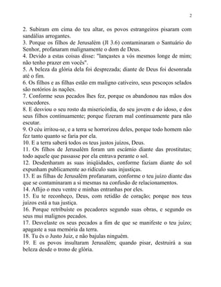 2


2. Subiram em cima do teu altar, os povos estrangeiros pisaram com
sandálias arrogantes.
3. Porque os filhos de Jerusalém (Jl 3.6) contaminaram o Santuário do
Senhor, profanaram malignamente o dom de Deus.
4. Devido a estas coisas disse: "lançastes a vós mesmos longe de mim;
não tenho prazer em vocês".
5. A beleza da glória dela foi desprezada; diante de Deus foi desonrada
até o fim.
6. Os filhos e as filhas estão em maligno cativeiro, seus pescoços selados
são notórios às nações.
7. Conforme seus pecados lhes fez, porque os abandonou nas mãos dos
vencedores.
8. E desviou o seu rosto da misericórdia, do seu jovem e do idoso, e dos
seus filhos continuamente; porque fizeram mal continuamente para não
escutar.
9. O céu irritou-se, e a terra se horrorizou deles, porque todo homem não
fez tanto quanto se faria por ela.
10. E a terra saberá todos os teus justos juízos, Deus.
11. Os filhos de Jerusalém foram um escárnio diante das prostitutas;
todo aquele que passasse por ela entrava perante o sol.
12. Desdenharam as suas iniqüidades, conforme faziam diante do sol
expunham publicamente ao ridículo suas injustiças.
13. E as filhas de Jerusalém profanaram, conforme o teu juízo diante das
que se contaminaram a si mesmas na confusão de relacionamentos.
14. Aflijo o meu ventre e minhas entranhas por eles.
15. Eu te reconheço, Deus, com retidão de coração; porque nos teus
juízos está a tua justiça.
16. Porque retribuíste os pecadores segundo suas obras, e segundo os
seus mui malignos pecados.
17. Desvelaste os seus pecados a fim de que se manifeste o teu juízo;
apagaste a sua memória da terra.
18. Tu és o Justo Juiz, e não bajulas ninguém.
19. E os povos insultaram Jerusalém; quando pisar, destruirá a sua
beleza desde o trono de glória.
 
