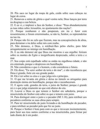3


20. Pôs saco no lugar da roupa de gala, corda sobre suas cabeças no
lugar de coroa.
21. Removeu a mitra de glória a qual vestira nela; Deus lançou por terra
na desgraça a sua beleza.
22. E eu vi, e implorei a face do Senhor, e disse: "Pesa abundantemente
as tuas mãos sobre Jerusalém, no ajuntamento das nações".
23. Porque zombaram e não pouparam, em ira e furor com
ressentimento; e foram exterminados, se não tu, Senhor, os repreenderias
na tua ira.
24. Porque não foi no zelo que fizeram, mas na concupiscência da alma,
para derramar a ira deles sobre nós com roubo.
25. Não demores, ó Deus, a retribuir-lhes pelos chefes, para falar
arrogantemente ao inimigo em humilhação.
26. E eu não demorei até que Deus me mostrou o seu orgulho: feriram
sobre os montes do Egito o insignificante desprezado, sobre a terra e o
mar.
27. Seu corpo está espalhado sobre as ondas na orgulhosa cidade, e não
era enterrado, porque o desprezou em humilhação.
28. Não considerou o que é o homem, e não considerou o futuro.
29. Ele disse; "Eu serei senhor da terra e do mar", e não reconheceu que
Deus é grande, forte em seu grande poder.
30. Ele é rei sobre os céus e o que julga reis e príncipes.
31. O que me levanta em glória e deixa no túmulo os arrogantes para
destruição eterna em humilhação, porque não o reconheceram.
32. E agora vede, grandes da terra, o juízo do Senhor; porque é grande
rei e o que julga retamente ao que está abaixo do céu.
33. Louvai a Deus os que temem o Senhor em sabedoria, porque a
misericórdia do Senhor está sobre os que o temem com juízo.
34. Para distinguir entre o justo e o pecador (Ml 3.18), para retribuir aos
pecadores conforme as suas obras para sempre.
35. Para ter misericórdia do justo livrando-o da humilhação do pecador,
e para retribuir ao pecador pelo que fez ao justo.
36. Porque o Senhor é bom para com os que o invocam insistentemente,
para fazer aos teus santos conforme a tua misericórdia, para firmar por
tudo diante de ti em poder.
 