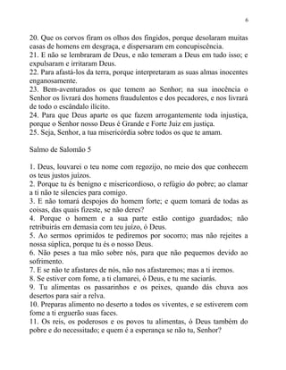 6


20. Que os corvos firam os olhos dos fingidos, porque desolaram muitas
casas de homens em desgraça, e dispersaram em concupiscência.
21. E não se lembraram de Deus, e não temeram a Deus em tudo isso; e
expulsaram e irritaram Deus.
22. Para afastá-los da terra, porque interpretaram as suas almas inocentes
enganosamente.
23. Bem-aventurados os que temem ao Senhor; na sua inocência o
Senhor os livrará dos homens fraudulentos e dos pecadores, e nos livrará
de todo o escândalo ilícito.
24. Para que Deus aparte os que fazem arrogantemente toda injustiça,
porque o Senhor nosso Deus é Grande e Forte Juiz em justiça.
25. Seja, Senhor, a tua misericórdia sobre todos os que te amam.

Salmo de Salomão 5

1. Deus, louvarei o teu nome com regozijo, no meio dos que conhecem
os teus justos juízos.
2. Porque tu és benigno e misericordioso, o refúgio do pobre; ao clamar
a ti não te silencies para comigo.
3. E não tomará despojos do homem forte; e quem tomará de todas as
coisas, das quais fizeste, se não deres?
4. Porque o homem e a sua parte estão contigo guardados; não
retribuirás em demasia com teu juízo, ó Deus.
5. Ao sermos oprimidos te pediremos por socorro; mas não rejeites a
nossa súplica, porque tu és o nosso Deus.
6. Não peses a tua mão sobre nós, para que não pequemos devido ao
sofrimento.
7. E se não te afastares de nós, não nos afastaremos; mas a ti iremos.
8. Se estiver com fome, a ti clamarei, ó Deus, e tu me saciarás.
9. Tu alimentas os passarinhos e os peixes, quando dás chuva aos
desertos para sair a relva.
10. Preparas alimento no deserto a todos os viventes, e se estiverem com
fome a ti erguerão suas faces.
11. Os reis, os poderosos e os povos tu alimentas, ó Deus também do
pobre e do necessitado; e quem é a esperança se não tu, Senhor?
 