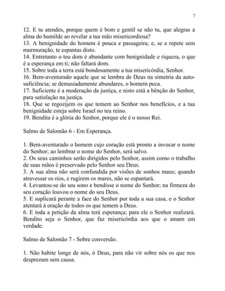 7


12. E tu atendes, porque quem é bom e gentil se não tu, que alegras a
alma do humilde ao revelar a tua mão misericordiosa?
13. A benignidade do homem é pouca e passageira; e, se a repete sem
murmuração, te espantas disto.
14. Entretanto o teu dom é abundante com benignidade e riqueza, o que
é a esperança em ti; não faltará dom.
15. Sobre toda a terra está bondosamente a tua misericórdia, Senhor.
16. Bem-aventurado aquele que se lembra de Deus na simetria da auto-
suficiência; se demasiadamente abundares, o homem peca.
17. Suficiente é a moderação da justiça, e nisto está a bênção do Senhor,
para satisfação na justiça.
18. Que se regozijem os que temem ao Senhor nos benefícios, e a tua
benignidade esteja sobre Israel no teu reino.
19. Bendita é a glória do Senhor, porque ele é o nosso Rei.

Salmo de Salomão 6 - Em Esperança.

1. Bem-aventurado o homem cujo coração está pronto a invocar o nome
do Senhor; ao lembrar o nome do Senhor, será salvo.
2. Os seus caminhos serão dirigidos pelo Senhor, assim como o trabalho
de suas mãos é preservado pelo Senhor seu Deus.
3. A sua alma não será confundida por visões de sonhos maus; quando
atravessar os rios, e rugirem os mares, não se espantará.
4. Levantou-se do seu sono e bendisse o nome do Senhor; na firmeza do
seu coração louvou o nome do seu Deus.
5. E suplicará perante a face do Senhor por toda a sua casa, e o Senhor
atentará à oração de todos os que temem a Deus.
6. E toda a petição da alma terá esperança; para ele o Senhor realizará.
Bendito seja o Senhor, que faz misericórdia aos que o amam em
verdade.

Salmo de Salomão 7 - Sobre conversão.

1. Não habite longe de nós, ó Deus, para não vir sobre nós os que nos
desprezam sem causa.
 