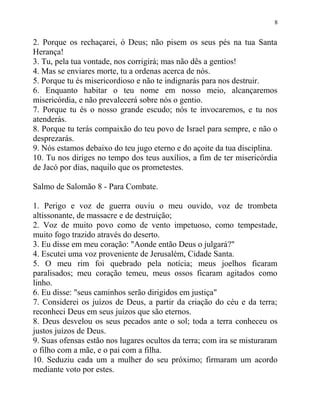 8


2. Porque os rechaçarei, ó Deus; não pisem os seus pés na tua Santa
Herança!
3. Tu, pela tua vontade, nos corrigirá; mas não dês a gentios!
4. Mas se enviares morte, tu a ordenas acerca de nós.
5. Porque tu és misericordioso e não te indignarás para nos destruir.
6. Enquanto habitar o teu nome em nosso meio, alcançaremos
misericórdia, e não prevalecerá sobre nós o gentio.
7. Porque tu és o nosso grande escudo; nós te invocaremos, e tu nos
atenderás.
8. Porque tu terás compaixão do teu povo de Israel para sempre, e não o
desprezarás.
9. Nós estamos debaixo do teu jugo eterno e do açoite da tua disciplina.
10. Tu nos diriges no tempo dos teus auxílios, a fim de ter misericórdia
de Jacó por dias, naquilo que os prometestes.

Salmo de Salomão 8 - Para Combate.

1. Perigo e voz de guerra ouviu o meu ouvido, voz de trombeta
altissonante, de massacre e de destruição;
2. Voz de muito povo como de vento impetuoso, como tempestade,
muito fogo trazido através do deserto.
3. Eu disse em meu coração: "Aonde então Deus o julgará?"
4. Escutei uma voz proveniente de Jerusalém, Cidade Santa.
5. O meu rim foi quebrado pela notícia; meus joelhos ficaram
paralisados; meu coração temeu, meus ossos ficaram agitados como
linho.
6. Eu disse: "seus caminhos serão dirigidos em justiça"
7. Considerei os juízos de Deus, a partir da criação do céu e da terra;
reconheci Deus em seus juízos que são eternos.
8. Deus desvelou os seus pecados ante o sol; toda a terra conheceu os
justos juízos de Deus.
9. Suas ofensas estão nos lugares ocultos da terra; com ira se misturaram
o filho com a mãe, e o pai com a filha.
10. Seduziu cada um a mulher do seu próximo; firmaram um acordo
mediante voto por estes.
 