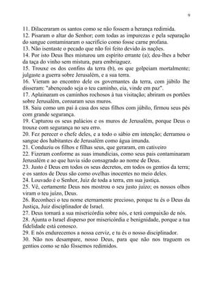 9


11. Dilaceraram os santos como se não fossem a herança redimida.
12. Pisaram o altar do Senhor; com todas as impurezas e pela separação
do sangue contaminaram o sacrifício como fosse carne profana.
13. Não isentaste o pecado que não foi feito devido às nações.
14. Por isto Deus lhes misturou um espírito errante (a); deu-lhes a beber
da taça do vinho sem mistura, para embriaguez.
15. Trouxe os dos confins da terra (b), os que golpeiam mortalmente;
julgaste a guerra sobre Jerusalém, e a sua terra.
16. Vieram ao encontro dele os governantes da terra, com júbilo lhe
disseram: "abençoado seja o teu caminho, eia, vinde em paz".
17. Aplainaram os caminhos rochosos à tua visitação; abriram os portões
sobre Jerusalém, coroaram seus muros.
18. Saiu como um pai à casa dos seus filhos com júbilo, firmou seus pés
com grande segurança.
19. Capturou os seus palácios e os muros de Jerusalém, porque Deus o
trouxe com segurança no seu erro.
20. Fez perecer o chefe deles, e a todo o sábio em intenção; derramou o
sangue dos habitantes de Jerusalém como água imunda.
21. Conduziu os filhos e filhas seus, que geraram, em cativeiro
22. Fizeram conforme as suas imundícias, como seus pais contaminaram
Jerusalém e ao que havia sido consagrado ao nome de Deus.
23. Justo é Deus em todos os seus decretos, em todos os gentios da terra;
e os santos de Deus são como ovelhas inocentes no meio deles.
24. Louvado é o Senhor, Juiz de toda a terra, em sua justiça.
25. Vê, certamente Deus nos mostrou o seu justo juízo; os nossos olhos
viram o teu juízo, Deus.
26. Reconheci o teu nome eternamente precioso, porque tu és o Deus da
Justiça, Juiz disciplinador de Israel.
27. Deus tornará a sua misericórdia sobre nós, e terá compaixão de nós.
28. Ajunta o Israel disperso por misericórdia e benignidade, porque a tua
fidelidade está conosco.
29. E nós endurecemos a nossa cerviz, e tu és o nosso disciplinador.
30. Não nos desampare, nosso Deus, para que não nos traguem os
gentios como se não fôssemos redimidos.
 