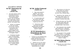 SALMOS E HINOS
N.º25 Esperança do              N.º26 União Fraternal
                                                                          3       Nas trevas ou na clara luz,
      Crente                                ( SALMO 133)
                                                                                A mão divina me conduz;
        ( SALMO 130)                                                             E, se de Ti fugindo vou,
                                       1    Que vista amável é
                                         Estarem, com amor,                   Por ela, ó Pai, cercado estou.
1     Do fundo abismo clamo,
      Tremendo de terror.              Irmãos, unidos pela fé,
                                       Louvando ao Salvador!              4  Subindo ao céu, Senhor, ali
      Eterno Deus, escuta                                                  Não posso estar oculto a Ti;
       Um triste pecador!                                                   E, se descer ao inferno, lá
    A mim. que vou perdido,            2    O mundo observará
                                        Tão santa e doce paz              Presente o excelso Deus está.
    De Ti tão longe, ó Deus,
     Concede que descanse,             E, qual perfume, sentirá
                                         O gozo que ela traz.         5        Ó Deus de amor, por Tua mão
    Senhor, nos braços Teus.                                                   As coisas todas feitas são.
                                        3   Envia-nos, Jesus,                  As maravilhas do Senhor,
    2    Senhor, se visitares                                                 Excedem todo o meu louvor.
       O mal que cometi,                  Da divinal mansão
     Se Teu furor volveres             Aquela graça que produz
                                         Perfeita comunhão.           6          Vem pesquisar meu coração
        Ao pecador aqui:                                                       Que anseia paz e redenção;
       Perante a Tua ira                   Sarah P. Kalley
                                                                              E prova, ó Deus, se existe ali
      Quem poderá viver?                                                       Qualquer ofensa contra Ti.
    Ninguém de Ti se oculta,        N.º27 Onisciência e
       Ó Vingador Poder!            Onipotência de Deus                7  Sou pecador! O Teu perdão
                                            ( SALMO 139)               Concede, ó Deus, e a salvação!
    3    O Redentor bendito,                                          Vem conduzir-me os pés, Senhor,
       Aqui me dás perdão       1     Ó Deus! Tu me sondaste aqui:       E louvarei meu Benfeitor.
     E só por Ti minha alma           Quem poderá fugir de Ti?                Sarah P. Kalley
        Espera salvação.            Prevês por onde quero andar
      Por Ti eu fui remido,
       Nas trevas vejo luz!
                                       E sabes como vou falar.            N.º28 O Reino Eterno
      Ao Pai tributo graças,                                                        ( SALMO 145)
                                    2    Patente vivo ao Teu olhar!
      E a Ti, Senhor Jesus!          Senhor, quem poderá sondar
         Sarah P. Kalley                                              1         Ó Reis dos reis, eterno Deus!
                                      A imensidão do Teu poder?                    A Ti darei louvor;
                                       Maravilhoso és no saber.

                                                     10
 
