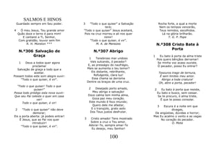SALMOS E HINOS
    Guardado sempre em Seu poder.       3    "Todo o que quiser" a Salvação        Rocha forte, a qual a morte
                                                        terá;                       Nem os tempos vencerão,
4      Ó meu Jesus, Teu grande amor     "Todo o que quiser" Jesus aceitará,         Teus remidos, escolhidos.
     Quão doce e terno é para mim!       Pois na cruz morreu e ali nos quer           Lá na glória brilharão.
        E cantarei a Ti, Senhor,                       remir!                             T. G. P. Pope
     Com gratidão, louvor sem fim            "Todo o que quiser, é vir”.
           R. H. Moreton ***                     M. A. de Menezes                 N.º308 Cristo Bate à
                                                                                         Porta
     N.º306 Salvação de                          N.º307 Abrigo
           Graça                                                              1     Eu bato à porta da alma triste
                                             1    Tenebroso mar undoso            Pois quero bênçãos derramar!
     1  Deus a todos quer agora               Vais sulcando, ó pecador?            Se minha voz acaso ouviste.
             proclamar                      E, ao presságio do naufrágio,          Ó pecador, posso Eu entrar?
  Salvação de graça a todo que a            Mais se aumenta o teu temor?
              aceitar.                         Eis distante, rebrilhante,          Tesouros trago de ternura,
Possam todos este som alegre ouvir:              Refulgente, clara luz!             É sem limites meu amor.
     "Todo o que quiser, é vir".               Essa chama se derrama                 Abrigo a toda criatura!
                                            Dentre os braços de uma cruz.          Oh, abre a porta, pecador!
  "Todo o que quiser! Todo o que
             quiser!”                        2    Desejado porto amado,       2      Eu bato à porta que resiste,
Possa todo pródigo esta nova ouvir:             Meu abrigo e salvação!            Eu bato e busco, sem cessar.
Que seu Pai celeste o quer em casa          Doce calma tem minha alma,            Se te procuro, ó alma triste,
               ver!                             Goza paz meu coração.               É que te posso consolar.
     Todo o que quiser, é vir!               Este mundo é foco imundo;
                                                Quero dele me afastar,            3 Escura é a noite em que
 2    "Todo o que quiser" não deve             E o tranqüilo, grato asilo                 divagas,
              demorar;                        Dos Teus justos desfrutar.       De angústias, dúvidas e horror;
Eis a porta aberta: já podeis entrar!                                         Mas Eu acalmo o vento e as vagas
    É Jesus, que ao Pai vos quer        3     Cristo amado! Tens mostrado          No coração do pecador.
             introduzir!                      Sobre a cruz o Teu amor.                    O. Mota
     "Todo o que quiser, é vir”.             Adorar-Te, sempre amar-Te
                                               Eu desejo, meu Senhor!


                                                           100
 