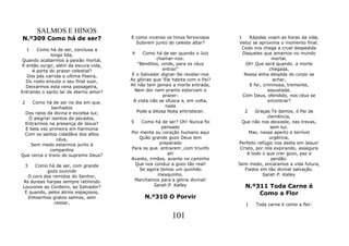 SALMOS E HINOS
N.º309 Como há de ser?                  E como incenso os hinos fervorosos      1   Rápidas voam as horas da vida.
                                          Subirem junto do celeste altar?       Veloz se aproxima o momento final.
    1   Como há de ser, conclusa a                                               Cedo nos chega a cruel despedida
              longa lida,               4     Como há de ser quando o Juiz        Daqueles que amamos no mundo
 Quando acabarmos a paixão mortal,                   chamar-nos:                               mortal.
 E então surgir, além da escura vida,       "Benditos, vinde, para os céus         Oh! Que será quando. a morte
     A porta do prazer celestial?                      entrai!"                               chegada,
   Dos pés varrida a ultima Poeira,      E o Salvador dignar-Se revelar-nos       Nossa alma despida do corpo se
   Do rosto enxuto o seu final suor,    As glórias que 'Ele habita com o Pai?                  achar,
   Deixarmos esta cena passageira,      Ali não tem jamais a morte entrada,         E for, criminosa, tremente,
Entrando o santo lar de eterno amor?      Nem dor nem pranto estorvam o                      assustada,
                                                        prazer:                   Com Deus, ofendido, nos céus se
2    Como há de ser no dia em que.        A vista não se ofusca e, em volta,                 encontrar?
              banhados                                   nada
 Dos raios da divina e excelsa luz,        Pode a ditosa festa entristecer.       2      Graças Te damos, ó Pai de
   Ó alegria! isentos de pecados,                                                             clemência,
 Entrarmos na presença de Jesus?        5    Como há de ser? Oh! Nunca foi        Que não nos deixaste, nas trevas,
 E bela vez primeira em harmonia                     pensado                                   sem luz.
 Com os santos cidadãos dos altos       Por mente ou coração humano aqui             Mas. nesse aperto e terrível
                céus,                      Quão grande gozo Deus tem                           urgência,
    Sem medo estarmos junto à                       preparado                   Perfeito refúgio nos deste em Jesus!
             companhia                  Para os que. entrarem ,com triunfo       Cristo, por nós expirando, assegura
Que cerca o trono do supremo Deus?                      ali!                        A todo o que crer gozo, paz e
                                        Avante, irmãos. avante no caminho                       perdão.
 3    Como há de ser, com grande         Que nos conduz a gozo tão real!        Sem medo, encaramos a vida futura,
           gozo ouvindo                     Se agora temos um quinhão              Fiados em tão divinal salvação.
   O coro dos remidos do Senhor,                    mesquinho.                              Sarah P. Kalley
 As áureas harpas sempre retinindo       Marchamos para a glória divinal!
 Louvores ao Cordeiro, ao Salvador?               Sarah P. Kalley                  N.º311 Toda Carne é
  E quando, pelos átrios espaçosos,                                                    Como a Flor
   Entoarmos gratos salmos, sem               N.º310 O Porvir
               cessar,                                                             1   Toda carne é como a flor:

                                                           101
 