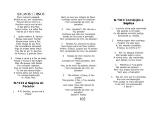 SALMOS E HINOS
        Num instante passará.            Bem sei que sou indigno de favor.
    Brilha ao sol, em resplendor,        Confiado venho para Te implorar:          N.º313 Convicção e
       Mas em breve morrerá.               - Tem compaixão de mim, do
     Murcha e seca a erva está                       pecador!                           Súplica
        E das glórias triunfais
    Tudo é ruína, e a pobre flor         2    Sim, "pecador"! Oh. dá-me o      1     A minha alma está manchada
       Faz-se pó e não é mais.                      Teu perdão!                       De pecado e corrução;
                                          Confesso que não sou merecedor           Eu não tenho em mim justiça,
    2       Quão instável é, Senhor,       Senão do Teu juízo e perdição.              Santidade ou retidão.
         Nossa vida assim mortal!       Tem compaixão de mim, do pecador!
         Passa breve como a flor,                                              2      Minha origem bem conheço:
          Cedo chega ao seu final.       3   Perdido fui, escravo no pecar,           Pecador me vejo aqui.
         Na inconstância temporal,       Sem forças para me fazer melhor.            E, em pecado concebido,
        Ergo os tristes olhos meus:     Porém, ó Deus, suspiro por Te achar!          Ó Jesus, eu venho a Ti!
        Pois tão só em Ti, Senhor,      Tem compaixão de mim, do pecador!
        Há firmeza, ó grande Deus!                                                  3   No Teu sangue precioso
                                          4   Desejo de mim mesmo me                  Derramado sobre a cruz,
3    Passa a carne e a flor se esvai,                abrigar,                      A minha alma, tão manchada,
    Passa o mundo e seu fulgor.          Cansado em meus pecados, sem                 Vem salvar, ó meu Jesus!
     Mas não passa, não descai                        vigor.
       Teu concerto redentor,           Mas, ai de mim! só poderei clamar:          4   Manifesta a Tua glória
    Pois da morte além, Senhor,           - Tem compaixão de mim, do                 No perdão ao pecador; -
      Tu nos das ressurreição                        pecador!                      Nos Teus braços socorrer-me
    E minha alma, em Cristo, vai                                                      Vem aqui, ó Salvador!
       Ter contigo habitação!              5    Tão infinito, ó Deus, é Teu
           M. Porto Filho                               poder!                 5     Foi por mim que Tu morreste,
                                          Tão grande, ó Pai, o Teu excelso             Para dar-me redenção!
                                                                                   Vem, apaga os meus pecados!
    N.º312 A Súplica do                                 amor!
                                                                                     E de mim tem compaixão!
                                           Aos rogos meus não deixes de
         Pecador                                       atender:                              J. Boyle *
                                            - Tem compaixão de mim, do
    1      A Ti, Senhor, atrevo-me a                   pecador!
                  chegar.                          Sarah P. Kalley

                                                           102
 