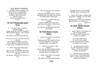 SALMOS E HINOS
 4      Quando, enfim, chegado o dia     3    Mas um dia senti meu pecado e         Rogando-Te vida, paz e perdão,
      De eu Te ver na glória além,                      tremi,                       Bendito Jesus, me chego a Ti!
      Ó Jesus, meus passos guia,          Vendo as penas da justiça e da lei.
       Conduzir minha alma vem.          Apressado fugi, em Jesus me escondi    4   Assim como estou, celeste favor
             Dá-me o gozo                    E refúgio seguro nEle achei.        Buscando, confiado, em Teu santo
        Do divino e eterno Bem!                                                                amor,
                J. Law**                  4   Quão feliz é, então, este meu      Querendo servir-Te, bom Salvador,
                                                       coração,                  Bendito Jesus, me chego a Ti!
  N.º317 Redenção pela                     A gozar aquele tão santo amor                                Robert R.
                                         Que levou meu Jesus a sofrer lá na                    Kalley
          Cruz                                           cruz,                       N.º319 Venho Como
                                         Por salvar a um tão pobre pecador!
      1 Oh! Bem cego eu andei e                      H.M.Wright                            Estou
          perdido vaguei
Longe, longe do meu bom Salvador!                                               1     Jesus, Senhor, me chego a Ti!
Mas da glória desceu, e Seu sangue            N.º318 Assim Como                         Tua ira santa mereci.
               verteu                               Estou                           Oh! Dá-me alívio mesmo aqui,
Por salvar a um tão pobre pecador.                                                       Aceita um pecador!
                                         1   Assim como estou, sem ter que
Foi na cruz, foi na crua que a tremer,                 dizer                            Eu venho como estou!
                 percebi                 Senão que por mim vieste a morrer              Eu venho como estou!
  Meu pecado castigado em Jesus.           E me convidaste a Ti recorrer,           Porque Jesus por mim morreu,
  Foi ali, pela fé, onde os olhos abri     Bendito Jesus, me chego a Ti!                Eu venho como estou!
E hoje, salvo, me alegro em Sua luz.
                                              2  Assim como estou, e sem             2   Eu nada posso merecer;
  2  Bem ouvia falar dessa graça                      demorar,                       Tu vês-me prestes a morrer.
             sem par                     Minha alma do mal querendo limpar,           Jesus, a Ti me vou render;
Que nos deu um Salvador em Jesus.          A Ti, que de tudo a podes lavar               Aceita um pecador!
Mas eu surdo me fiz, converter-me           Bendito Jesus, me chego a Ti!
             não quis                                                                3    Oh! Vem agora, Salvador,
Ao Senhor, que por mim morreu na          3   Assim como estou, em grande           Livrar-me por Teu grande amor,
              cruz.                                    aflição,                      Pois Tu, Jesus, és meu Senhor,
                                          Tão digno da morte e da perdição,                Aceita um pecador!

                                                           104
 