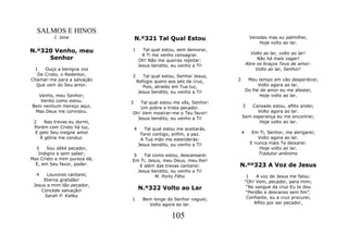 SALMOS E HINOS
          J. Jone                 N.º321 Tal Qual Estou                           Veredas mas eu palmilhei,
                                                                                      Hoje volto ao lar.
N.º320 Venho, meu             1         Tal qual estou, sem demorar,
                                                                                  Volto ao lar, volto ao lar!
                                        A Ti me venho consagrar.
     Senhor                           Oh! Não me queiras rejeitar:                   Não há mais vagar!
                                      Jesus bendito, eu venho a Ti!             Abre os braços Teus de amor:
 1   Ouço a benigna voz                                                             Volto ao lar, Senhor!
  De Cristo, o Redentor,      2      Tal qual estou, Senhor Jesus,
Chamar-me para a salvação         Refúgio quero aos pés da cruz,        2        Meu tempo em vão desperdicei;
  Que vem do Seu amor.               Pois, atraído em Tua luz,                       Volto agora ao lar.
                                   Jesus bendito, eu venho a Ti!                Do Pai de amor eu me afastei;
  Venho, meu Senhor;                                                                  Hoje volto ao lar.
   Venho como estou.          3  Tal qual estou me vês, Senhor:
Bem nenhum mereço aqui,          Um pobre e triste pecador.                 3   Cansado estou, aflito andei;
 Mas Deus me convidou.        Oh! Vem mostrar-me o Teu favor!                     Volto agora ao lar.
                                Jesus bendito, eu venho a Ti!               Sem esperança eu me encontrei;
 2    Nas trevas eu dormi,                                                        Hoje volto ao lar.
 Porém com Cristo há luz,         4      Tal qual estou me aceitarás.
  E pelo Seu insigne amor              Terei contigo, enfim, a paz.         4      Em Ti, Senhor, me abrigarei;
    À glória me conduz.                A Tua mão me estenderás:                      Volto agora ao lar.
                                      Jesus bendito, eu venho a Ti!               E nunca mais Te deixarei:
  3    Sou débil pecador,                                                             Hoje volto ao lar.
   Indigno e sem saber;        5    Tal como estou, descansarei                       Tradutor anônimo
Mas Cristo a mim pureza dá,   Em Ti, Jesus, meu Deus, meu Rei!
  E, em Seu favor, poder.         E além das trevas cantarei:           N.ºº323 A Voz de Jesus
                                 Jesus bendito, eu venho a Ti!
  4    Louvores cantarei,                M. Porto Filho                          1    A voz de Jesus me falou:
     Eterna gratidão!                                                           "Oh! Vem, pecador, para mim;
 Jesus a mim tão pecador,
    Concede salvação!                 N.º322 Volto ao Lar                        “No sangue da cruz Eu te dou
                                                                                 “Perdão e descanso sem fim".
      Sarah P. Kalley                                                            Confiante, eu a cruz procurei,
                              1         Bem longe do Senhor vaguei;
                                          Volto agora ao lar.                        Aflito por ser pecador,


                                                     105
 