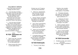 SALMOS E HINOS
      E em Cristo Jesus encontrei        E deixar que, em Ti segura,           Penetrou meu coração;
        Refúgio de eterno favor.          Vá minha alma descansar.              Vida e paz na Tua luz
                                                                             Tenho agora, e Teu perdão.
  2    A voz de Jesus me falou:      3         Pobre sou, desesperado,
"Tens sede e não tens que beber?             Mas revivo em Tua cruz           2    Ó bondoso Salvador,
  “Da vida a água pura te dou;               E meu coração cansado           Vem guiar-me sempre aqui,
    “Em Mim poderás reviver".                Ponho só em Ti, Jesus!          Pois em tudo, meu Senhor,
      À fonte de Cristo corri;                                                  Quero pertencer a Ti.
   Minha alma tem novo vigor;        4      Minhas mágoas carregaste
     No sangue da cruz revivi,           No madeiro, em meu lugar;             3    Cada dia a Te servir
 Remido em Jesus, meu Senhor.            Vida eterna me compraste;            Quero. ó Salvador, viver;
                                           Salvação me podes dar.             Mais e mais em mim sentir
   3   A voz de Jesus me falou:                                                 Tua graça e Teu poder.
     "Em trevas e dores estás?       5      Face a face contemplando,
 “Em Mim, Luz do mundo que sou,             Pela fé, Teu rosto aqui,         4    Minha condição, Senhor,
   “Caminho e conforto acharás".         Eis-me, ó Cristo, suspirando         Tu bem podes transformar;
 Chegando-me a Cristo, encontrei            Pela fé que vem de Ti.           Em Teu santo e grande amor,
    Repouso, abundância de luz.                                                 Meus pecados sepultar.
       Por ela guiado eu irei        6      Quero ver-me levantado,
Louvores cantando a Jesus!                Do Teu sangue me valer;             5  Ouve a minha petição,
                         Sarah P.            Só a Ti, purificado,              Aceitar-me vem, Jesus!
               Kalley                      Para sempre pertencer.             Dá-me, em Tua salvação,
 N.º324 Descanso em                                                           Vida e paz por Tua cruz!
                                     7  E na glória eterna, ao lado                 M. Porto Filho
        Jesus                           Dos fiéis em multidão,
                                     Meus louvores, Cristo amado,
 1       Todo o meu tão vil pecado     Mais perfeitos Te serão!               N.º326 Conversão
       Lanço, ó Cristo, sobre Ti,         W. H. Hewitson *
       Pois, Cordeiro imaculado,                                         1    Perdido na noite, sem norte e
        Tu me dás perdão aqui.                                                       sem guia,
                                         N.º325 Dedicação                Eu, cego, me achava na estrada a
  2      Minha mancha tão impura                                                       vagar.
         Tu bem podes retirar            1     Tua voz, ó meu Jesus,


                                                        106
 